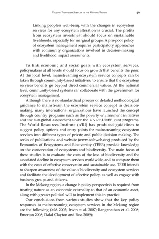 49Valuing Ecosystem Services in the Mekong Region
Linking people’s well-being with the changes in ecosystem
services for any ecosystem alteration is crucial. The profits
from ecosystem investment should focus on sustainable
livelihoods, especially for marginal groups. A pro-poor policy
of ecosystem management requires participatory approaches
with community organizations involved in decision-making
and livelihood impact assessments.
	 To link economic and social goals with ecosystem services,
policymakers at all levels should focus on growth that benefits the poor.
At the local level, mainstreaming ecosystem service concepts can be
taken through community-based initiatives, to ensure that the ecosystem
services benefits go beyond direct commercial values. At the national
level, community-based systems can collaborate with the government for
ecosystem management.
	 Although there is no standardized process or detailed methodological
guidance to mainstream the ecosystem service concept in decision-
making, many international organizations have launched the concept
through country programs such as the poverty environment initiatives
and the sub-global assessment under the UNDP-UNEP joint programs.
The World Resources Institute (WRI) has produced guidelines to
suggest policy options and entry points for mainstreaming ecosystem
services into different types of private and public decision-making. The
series of publications and website (www.teebweb.org) produced by the
Economics of Ecosystems and Biodiversity (TEEB) provide knowledge
on the conservation of ecosystems and biodiversity. The main focus of
these studies is to evaluate the costs of the loss of biodiversity and the
associated decline in ecosystem services worldwide, and to compare them
with the costs of effective conservation and sustainable use. TEEB intends
to sharpen awareness of the value of biodiversity and ecosystem services
and facilitate the development of effective policy, as well as engage with
business groups and citizens.
	 In the Mekong region, a change in policy perspectives is required from
treating nature as an economic externality to that of an economic asset,
along with greater political will to implement this in practice.
	 Our conclusions from various studies show that the key policy
responses to mainstreaming ecosystem services in the Mekong region
are the following (MA 2005; Irwin et al. 2007; Ranganathan et al. 2008;
Emerton 2008; Dalal-Clayton and Bass 2009):
 