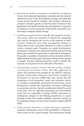 50 Climate Risks, Regional Integration and Sustainability in the Mekong Region
•	 Restoring the health of ecosystems to development. In order to
reverse environmental degradation ecosystem services must be
enhanced as part of the development strategy, and trade-offs
across services should be reduced. This strategy will lead to
pro-poor economic growth, so that the poorer sections of the
population will equally benefit from development. Long-term
investment in forest ecosystems, both private and public, can
also help to mitigate climate change.
•	 Prioritizing ecosystem services trade-offs. The situation of trade-
offs occurs when the ecosystem is limited for competing
uses and by increasing one service at the expense of other
services. Trade-offs arise from management choices or
actions that involve ecosystem alteration in order to achieve
narrow economic goals. Examples are coastal development,
hydropower infrastructure, demand for biofuel, and converting
forests and wetlands for agriculture or aquaculture. Changes in
the quality or quantity of ecosystem services normally result in
differentiated economic gains and losses among various groups
of people. Scenario planning should be used to identify the
outcome of ecosystem service trade-offs in the future.
•	 Incorporating ecosystem services into the existing strategic
environment assessments (SEA). The SEA approach at
sector and national levels guided by the OECD’s Applying
Strategic Environmental Assessment: Good Practice Guidance for
Development Co-operation (2006) takes into account the full
integration of environmental, social, and economic factors
as a holistic sustainability assessment. Its main focus can be
broadened to include the dependence of human well-being
on ecosystem services. Special consideration should be given
to the poor who are especially dependent on environmental
assets and are vulnerable to change. ICEM’s assessment of
hydropower projects on the Mekong mainstream is a good
example of how SEA enables multiple ecosystem services to
be considered along with social and economic impacts (ICEM
2010).
•	 Using economic incentives to protect and restore ecosystems.
Economic mechanisms such as PES and REDD+ in Vietnam’s
forest sector can be a good example. The mechanisms should
 