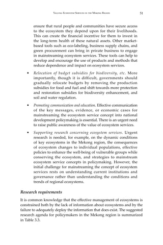 51Valuing Ecosystem Services in the Mekong Region
ensure that rural people and communities have secure access
to the ecosystem they depend upon for their livelihoods.
This can create the financial incentive for them to invest in
the long-term health of these natural assets. Other market-
based tools such as eco-labeling, business supply chains, and
green procurement can bring in private business to engage
in mainstreaming ecosystem services. These tools can help to
develop and encourage the use of products and methods that
reduce dependence and impact on ecosystem services.
•	 Relocation of budget subsidies for biodiversity, etc. More
importantly, though it is difficult, governments should
gradually relocate budgets by removing the production
subsidies for food and fuel and shift towards more protection
and restoration subsidies for biodiversity enhancement, and
soil and water regulation.
•	 Promoting communication and education. Effective communication
of the key messages, evidence, or economic cases for
mainstreaming the ecosystem service concept into national
development policymaking is essential. There is an urgent need
to raise public awareness of the value of ecosystem services.
•	 Supporting research concerning ecosystem services. Urgent
research is needed, for example, on the dynamic conditions
of key ecosystems in the Mekong region, the consequences
of ecosystem changes to individual populations, effective
policies to enhance the well-being of vulnerable groups while
conserving the ecosystem, and strategies to mainstream
ecosystem service concepts in policymaking. However, the
initial challenge for mainstreaming the concept of ecosystem
services rests on understanding current institutions and
governance rather than understanding the conditions and
trends of regional ecosystems.
Research requirements
It is common knowledge that the effective management of ecosystems is
constrained both by the lack of information about ecosystems and by the
failure to adequately deploy the information that does exist. The suggested
research agenda for policymakers in the Mekong region is summarized
in Table 3.3.
 