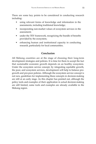 53Valuing Ecosystem Services in the Mekong Region
There are some key points to be considered in conducting research
including:
•	 using relevant forms of knowledge and information in the
assessments, including traditional knowledge;
•	 incorporating non-market values of ecosystem services in the
assessment;
•	 under the TEV framework, recognizing the bundle of benefits
provided by the ecosystem;
•	 enhancing human and institutional capacity in conducting
research, particularly for local communities.
Conclusion
All Mekong countries are at the stage of choosing their long-term
development strategies and policies. It is time for them to accept the fact
that sustainable economic growth depends on an healthy ecosystem.
Under the ecosystem service concept, by integrating equitable growth,
the poor, and ecosystem services, development will help to balance pro-
growth and pro-poor policies. Although the ecosystem service concept is
not new, guidelines for implementing these concepts in decision-making
are still at an early stage. As this chapter has pointed out, although the
policy tools and examples of their application in actual decision-making
are still limited, some tools and examples are already available in the
Mekong region.
 