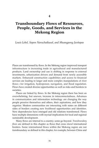 54 Climate Risks, Regional Integration and Sustainability in the Mekong Region
4
Transboundary Flows of Resources,
People, Goods, and Services in the
Mekong Region
Louis Lebel, Sopon Naruchaikusol, and Muangpong Juntopas
Places are transformed by flows. In the Mekong region improved transport
infrastructure is increasing trade in agricultural and manufactured
products. Land ownership and use is shifting in response to external
investments, urbanization drivers and demand from newly accessible
markets. Enhanced construction capabilities and access to financial
services are leading to larger and more complex manipulations of river
flows—for irrigation, hydropower, navigation, and flood regulation.
Flows have created diverse opportunities as well as risks and burdens to
societies.
	 Places are linked by flows. In the Mekong region there has been an
overwhelming, but uneven, increase in interconnectedness. Advances
in communication and information technology are changing the way
people perceive themselves and others, their aspirations, and how they
organize. Modern communities are interacting with states on different
sides of borders creating new livelihood opportunities and identities.
New dependencies have emerged and old relations transformed. Flows
have multiple dimensions with myriad implications for local and regional
sustainable development.
	 Many flows are internal to a country; some go beyond. Transboundary
flows are defined in this chapter as flows that cross shared international
borders. Some international flows within the Mekong region are not
transboundary as defined in this chapter, for example, between China and
54
 