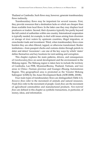 55Transboundary Flows of Resources, People, Goods, and Services in the Mekong Region
Thailand or Cambodia. Such flows may, however, generate transboundary
flows indirectly.
	 Transboundary flows may be important for several reasons. First,
they provide resources that a destination lacks or which are cheaper than
those available from local flows. In the latter case they may displace local
producers or traders. Second, their dynamics typically lies partly beyond
the full control of authorities within one country. International cooperation
is typically needed, for example, to deal with issues arising from diversion
or storage of river waters by upstream countries, illegal migration, or
cross-border trade and investment. Third, when transboundary flows cross
borders they are often filtered, tapped, or otherwise transformed. Border
institutions—from passport checks and customs duties through patrols to
deter and detect ‘incursions’—are one of the key ways by which ‘states’
define themselves and key locations for rent-seeking and corruption.
	 This chapter explores the main patterns, drivers, and consequences
of transboundary flows on social development and the environment in the
Mekong region. The Mekong region is taken here to include the territory
of Cambodia, Lao PDR, Myanmar/Burma, Thailand, Vietnam, and two
areas in China—Yunnan province and Guangxi Zhuang Autonomous
Region. This geographical area is promoted as the ‘Greater Mekong
Subregion’ (GMS) by the Asian Development Bank (ADB 2008b, 2010b).
	 Four main types of transboundary flows are distinguished (Table 4.1).
Resource flows refer to the movement of animals and natural resources.
People flows refer to the movement of people. Goods flows are the movement
of agricultural commodities and manufactured products. Non-material
flows are defined in this chapter as symbolic transactions, in particular, of
money, ideas, and information.
 