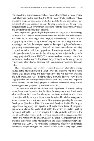 57Transboundary Flows of Resources, People, Goods, and Services in the Mekong Region
costs. Modeling studies generally show financial benefits of regional energy
trade (Watcharejyothin and Shrestha 2009). Energy trade could also reduce
emissions of greenhouse gases and other pollutants. But markets are not
sufficient: effective regional energy development also needs improved
cooperation (Yu 2003), for example, in dealing with the transboundary social
and environmental impacts of projects.
	 One argument against high dependence on single or a few energy
sources is that it makes a country vulnerable to politics, natural disasters,
and other factors that might affect supply. The security of a natural gas
supply may be enhanced by diversifying sources and energy mixes and
adopting more flexible transport systems. Transporting liquefied natural
gas greatly reduces transport costs and can make more distant sourcing
competitive with traditional pipelines. The energy security discourse
is frequently used by actors in the Mekong region to justify large-scale
energy projects (Simpson 2007). The transboundary consequences of the
investments and resource flows from large projects in the energy sector
require careful scrutiny as there are both transboundary opportunities and
risks.
	 Hydropower has been widely promoted as a key alternative energy
source in the Mekong region (Bakker 1999). The Mekong region is home
to five large rivers: three are transboundary—the Nu–Salween, Mekong
and Red rivers, and two—the Irrawaddy, the Chao Phraya—have basins
largely within one country. Proposals to divert, link, store, and ‘improve’
rivers abound. Several large projects have been completed; many others
are being built or proposed (Grumbine et al. 2012).
	 The extensive storage, diversion, and regulation of transboundary
water flows have important implications for ecosystems and livelihoods.
Most evidence indicates that dams on the lower mainstream or major
tributaries will have major impacts on fisheries. Floodplain ecosystems
are dependent on the nutrients and sediments accompanying the seasonal
flood pulse (Lamberts 2006; Kummu and Sarkkula 2008). The largest
impacts on migratory fish species will likely come from 11 proposed
mainstream dams (Sarkkula et al. 2009) for which mitigation will be
extremely difficult given high species diversity. A likely outcome is the
loss of freshwater species and ecosystem services following construction
(Baran and Myschowoda 2009; Dugan et al. 2010). A large number of the
endemic fish species in the Mekong basin are already endangered (Valbo-
Jorgensen et al. 2009). The continuing significance of capture and culture
fisheries to people living in the Lower Mekong Basin is very high (Baran
 