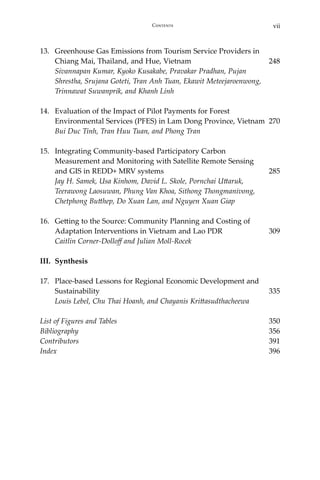 viiContents
13.	 Greenhouse Gas Emissions from Tourism Service Providers in
Chiang Mai, Thailand, and Hue, Vietnam	 248
	 Sivannapan Kumar, Kyoko Kusakabe, Pravakar Pradhan, Pujan
	 Shrestha, Srujana Goteti, Tran Anh Tuan, Ekawit Meteejaroenwong,
Trinnawat Suwanprik, and Khanh Linh
14.	 Evaluation of the Impact of Pilot Payments for Forest
Environmental Services (PFES) in Lam Dong Province, Vietnam	 270
	 Bui Duc Tinh, Tran Huu Tuan, and Phong Tran
15.	 Integrating Community-based Participatory Carbon
	 Measurement and Monitoring with Satellite Remote Sensing
	 and GIS in REDD+ MRV systems	 285	
Jay H. Samek, Usa Kinhom, David L. Skole, Pornchai Uttaruk,
	 Teerawong Laosuwan, Phung Van Khoa, Sithong Thongmanivong,
Chetphong Butthep, Do Xuan Lan, and Nguyen Xuan Giap
16.	 Getting to the Source: Community Planning and Costing of
Adaptation Interventions in Vietnam and Lao PDR	 309	
Caitlin Corner-Dolloff and Julian Moll-Rocek
III.	Synthesis
17.	 Place-based Lessons for Regional Economic Development and
Sustainability	 335	
Louis Lebel, Chu Thai Hoanh, and Chayanis Krittasudthacheewa
List of Figures and Tables 	 350
Bibliography	 356
Contributors	 391
Index	 396
 