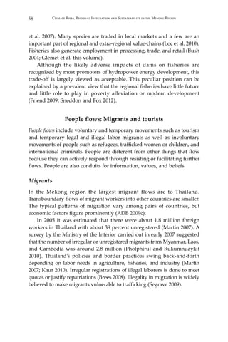 58 Climate Risks, Regional Integration and Sustainability in the Mekong Region
et al. 2007). Many species are traded in local markets and a few are an
important part of regional and extra-regional value-chains (Loc et al. 2010).
Fisheries also generate employment in processing, trade, and retail (Bush
2004; Glemet et al. this volume).
	 Although the likely adverse impacts of dams on fisheries are
recognized by most promoters of hydropower energy development, this
trade-off is largely viewed as acceptable. This peculiar position can be
explained by a prevalent view that the regional fisheries have little future
and little role to play in poverty alleviation or modern development
(Friend 2009; Sneddon and Fox 2012).
People flows: Migrants and tourists
People flows include voluntary and temporary movements such as tourism
and temporary legal and illegal labor migrants as well as involuntary
movements of people such as refugees, trafficked women or children, and
international criminals. People are different from other things that flow
because they can actively respond through resisting or facilitating further
flows. People are also conduits for information, values, and beliefs.
Migrants
In the Mekong region the largest migrant flows are to Thailand.
Transboundary flows of migrant workers into other countries are smaller.
The typical patterns of migration vary among pairs of countries, but
economic factors figure prominently (ADB 2009c).
	 In 2005 it was estimated that there were about 1.8 million foreign
workers in Thailand with about 38 percent unregistered (Martin 2007). A
survey by the Ministry of the Interior carried out in early 2007 suggested
that the number of irregular or unregistered migrants from Myanmar, Laos,
and Cambodia was around 2.8 million (Pholphirul and Rukumnuaykit
2010). Thailand’s policies and border practices swing back-and-forth
depending on labor needs in agriculture, fisheries, and industry (Martin
2007; Kaur 2010). Irregular registrations of illegal laborers is done to meet
quotas or justify repatriations (Brees 2008). Illegality in migration is widely
believed to make migrants vulnerable to trafficking (Segrave 2009).
 