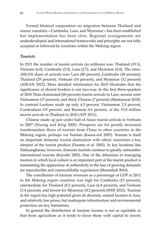 60 Climate Risks, Regional Integration and Sustainability in the Mekong Region
	 Formal bilateral cooperation on migration between Thailand and
source countries—Cambodia, Laos, and Myanmar—has been established
but implementation has been slow. Regional arrangements are
underdeveloped and international frameworks and principles are not fully
accepted or followed by countries within the Mekong region.
Tourists
In 2011 the number of tourist arrivals (in millions) was: Thailand (19.1),
Vietnam (6.0), Cambodia (2.9), Laos (2.7), and Myanmar (0.8). The intra-
ASEAN share of arrivals was: Laos (80 percent), Cambodia (38 percent),
Thailand (29 percent), Vietnam (14 percent), and Myanmar (12 percent)
(ASEAN 2012). More detailed information for 2010 illustrates that the
significance of shared borders is not two-way. In the first three-quarters
of 2010 Thais dominated (60 percent) tourist arrivals to Laos; second were
Vietnamese (17 percent), and third, Chinese (7 percent) (Mantanarat 2010).
In contrast Laotians made up only 4.3 percent, Vietnamese 2.5 percent,
Cambodians 0.9 percent, and Burmese 0.6 percent, of the 15.8 million
tourist arrivals to Thailand in 2010 (ATF 2011).
	 Chinese made up just under half of Asian tourist arrivals to Vietnam
in 2007 (Truong and King 2009). Prospects are for greatly increased
transboundary flows of tourists from China to other countries in the
Mekong region, perhaps via Yunnan (Kaosa-ard 2007). Yunnan is itself
an important domestic tourist destination with ethnic minorities a key
element of the tourist product (Doorne et al. 2003). In key locations like
Xishuangbanna, however, domestic tourists continue to greatly outnumber
international tourists (Kiyoshi 2002). One of the dilemmas in managing
tourism in which local culture is an important part of the tourist product is
maintaining the appearance of authenticity in the face of growing demands
for reproducible and commodifiable experiences (Shamshub 2010).
	 The contribution of tourism revenues as a percentage of GDP in 2011
in the Mekong region countries was high for Cambodia (15 percent),
intermediate for Thailand (8.2 percent), Laos (6.8 percent), and Vietnam
(5.4 percent), and lowest for Myanmar (0.2 percent) (WEF 2012). Tourism
in the region has high potential given its diversity, central location in Asia,
and relatively low prices, but inadequate infrastructure and environmental
protection are key limitations.
	 In general the distribution of tourism income is not as equitable as
that from agriculture as it tends to favor those with capital to invest;
 