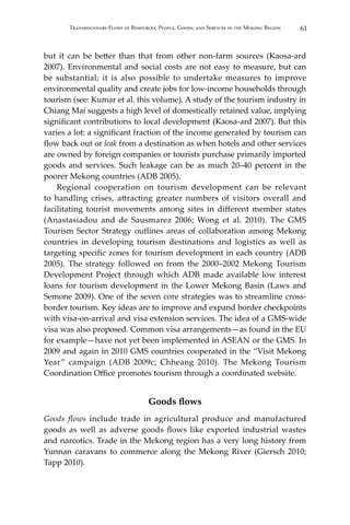 61Transboundary Flows of Resources, People, Goods, and Services in the Mekong Region
but it can be better than that from other non-farm sources (Kaosa-ard
2007). Environmental and social costs are not easy to measure, but can
be substantial; it is also possible to undertake measures to improve
environmental quality and create jobs for low-income households through
tourism (see: Kumar et al. this volume). A study of the tourism industry in
Chiang Mai suggests a high level of domestically retained value, implying
significant contributions to local development (Kaosa-ard 2007). But this
varies a lot: a significant fraction of the income generated by tourism can
flow back out or leak from a destination as when hotels and other services
are owned by foreign companies or tourists purchase primarily imported
goods and services. Such leakage can be as much 20–40 percent in the
poorer Mekong countries (ADB 2005).
	 Regional cooperation on tourism development can be relevant
to handling crises, attracting greater numbers of visitors overall and
facilitating tourist movements among sites in different member states
(Anastasiadou and de Sausmarez 2006; Wong et al. 2010). The GMS
Tourism Sector Strategy outlines areas of collaboration among Mekong
countries in developing tourism destinations and logistics as well as
targeting specific zones for tourism development in each country (ADB
2005). The strategy followed on from the 2000–2002 Mekong Tourism
Development Project through which ADB made available low interest
loans for tourism development in the Lower Mekong Basin (Laws and
Semone 2009). One of the seven core strategies was to streamline cross-
border tourism. Key ideas are to improve and expand border checkpoints
with visa-on-arrival and visa extension services. The idea of a GMS-wide
visa was also proposed. Common visa arrangements—as found in the EU
for example—have not yet been implemented in ASEAN or the GMS. In
2009 and again in 2010 GMS countries cooperated in the “Visit Mekong
Year” campaign (ADB 2009c; Chheang 2010). The Mekong Tourism
Coordination Office promotes tourism through a coordinated website.
Goods flows
Goods flows include trade in agricultural produce and manufactured
goods as well as adverse goods flows like exported industrial wastes
and narcotics. Trade in the Mekong region has a very long history from
Yunnan caravans to commerce along the Mekong River (Giersch 2010;
Tapp 2010).
 