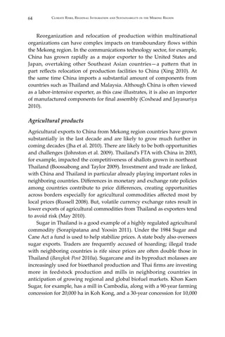 64 Climate Risks, Regional Integration and Sustainability in the Mekong Region
	 Reorganization and relocation of production within multinational
organizations can have complex impacts on transboundary flows within
the Mekong region. In the communications technology sector, for example,
China has grown rapidly as a major exporter to the United States and
Japan, overtaking other Southeast Asian countries—a pattern that in
part reflects relocation of production facilities to China (Xing 2010). At
the same time China imports a substantial amount of components from
countries such as Thailand and Malaysia. Although China is often viewed
as a labor-intensive exporter, as this case illustrates, it is also an importer
of manufactured components for final assembly (Coxhead and Jayasuriya
2010).
Agricultural products
Agricultural exports to China from Mekong region countries have grown
substantially in the last decade and are likely to grow much further in
coming decades (Jha et al. 2010). There are likely to be both opportunities
and challenges (Johnston et al. 2009). Thailand’s FTA with China in 2003,
for example, impacted the competitiveness of shallots grown in northeast
Thailand (Boossabong and Taylor 2009). Investment and trade are linked,
with China and Thailand in particular already playing important roles in
neighboring countries. Differences in monetary and exchange rate policies
among countries contribute to price differences, creating opportunities
across borders especially for agricultural commodities affected most by
local prices (Russell 2008). But, volatile currency exchange rates result in
lower exports of agricultural commodities from Thailand as exporters tend
to avoid risk (May 2010).
	 Sugar in Thailand is a good example of a highly regulated agricultural
commodity (Sorapipatana and Yoosin 2011). Under the 1984 Sugar and
Cane Act a fund is used to help stabilize prices. A state body also oversees
sugar exports. Traders are frequently accused of hoarding; illegal trade
with neighboring countries is rife since prices are often double those in
Thailand (Bangkok Post 2010a). Sugarcane and its byproduct molasses are
increasingly used for bioethanol production and Thai firms are investing
more in feedstock production and mills in neighboring countries in
anticipation of growing regional and global biofuel markets. Khon Kaen
Sugar, for example, has a mill in Cambodia, along with a 90-year farming
concession for 20,000 ha in Koh Kong, and a 30-year concession for 10,000
 