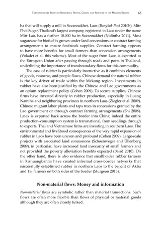 65Transboundary Flows of Resources, People, Goods, and Services in the Mekong Region
ha that will supply a mill in Savannakhet, Laos (Bangkok Post 2010b). Mitr
Phol Sugar, Thailand’s largest company, registered in Laos under the name
Mitr Lao, has a further 10,000 ha in Savannakhet (Nolintha 2011). Most
sugarcane for biofuel is grown under land concessions or contract farming
arrangements to ensure feedstock supplies. Contract farming appears
to have more benefits for small farmers than concession arrangements
(Voladet et al. this volume). Most of the sugar from Laos is exported to
the European Union after passing through roads and ports in Thailand,
underlining the importance of transboundary flows for this commodity.
	 The case of rubber is particularly instructive as it combines elements
of goods, resource, and people flows. Chinese demand for natural rubber
is the key driver of trade within the Mekong region. Investments in
rubber have also been justified by the Chinese and Lao governments as
an opium-replacement policy (Cohen 2009). To secure supplies, Chinese
firms have invested directly in rubber production, especially in Luang
Namtha and neighboring provinces in northern Laos (Ziegler et al. 2009).
Chinese migrant labor plants and taps trees in concessions granted by the
Lao government or through contract farming arrangements (Shi 2008).
Latex is exported back across the border into China; indeed the entire
production–consumption system is transnational, from seedlings through
to exports. Thai and Vietnamese firms are investing in southern Laos. The
environmental and livelihood consequences of the very rapid expansion of
rubber in Laos have been uneven and profound (Cohen 2009). Large-scale
projects with associated land concessions (Schoenweger and Üllenberg
2009), in particular, have increased land insecurity of small farmers and
not provided the poverty alleviation benefits expected (Baird 2010). On
the other hand, there is also evidence that smallholder rubber farmers
in Xishuangbanna have created informal cross-border networks that
successfully established rubber in northern Laos to the benefit of Akha
and Tai farmers on both sides of the border (Sturgeon 2013).
Non-material flows: Money and information
Non-material flows are symbolic rather than material transactions. Such
flows are often more flexible than flows of physical or material goods
although they are often closely linked.
 