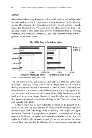 66 Climate Risks, Regional Integration and Sustainability in the Mekong Region
Money
Inbound transboundary investment flows and trade in related financial
services varies greatly in importance among countries in the Mekong
region. The absolute size of foreign direct investment inflows is much
larger for Thailand and Vietnam than the other countries (Fig. 4.3).
Relative to size of their economies, inflows are important for all Mekong
countries, but especially Cambodia, Laos, and Vietnam, where FDI has
grown a lot in recent years.
Fig. 4.3 FDI flows in the Mekong region
Source: Calculated from data in UNCTAD (2013).
The top three investor countries in Laos between 2001 and 2008 were,
in order, Thailand, China, and Vietnam. Most FDI was directed at
mining and hydropower (Rutherford et al. 2008). China’s trade with, and
investments in, Laos substantially influences manufacturing, agriculture,
and extractive industries in that country (Goto 2011). Investments at the
local level sometimes trigger discontent, even for what might appear at
first as uncontroversial projects like a bridge on the Thai–Lao border (Lin
and Grundy-Warr 2012).
	 A study completed in 2009 estimated as much as 13 percent of the
land area of Laos has been granted as concessions to foreign companies
(Schoenweger and Üllenberg 2009) for mining and large-scale agro-
industries. The lack of transparency in granting concessions and leasing
contracts facilitates corruption and sometimes results in loss of access
rights for local people. A recent report gives examples where the same
area of land was granted to different firms, concessions were granted
 
