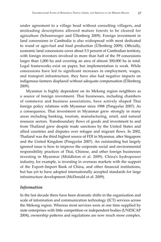 67Transboundary Flows of Resources, People, Goods, and Services in the Mekong Region
under agreement to a village head without consulting villagers, and
misleading descriptions allowed mature forests to be cleared for
agriculture (Schoenweger and Üllenberg 2009). Foreign investment in
land concessions in Cambodia is also widespread with most dedicated
to wood or agro-fuel and food production (Üllenberg 2009). Officially,
economic land concessions cover about 5.5 percent of Cambodian territory,
with foreign investors involved in more than half of the 59 concessions
larger than 1,000 ha and covering an area of almost 300,000 ha in total.
Legal frameworks exist on paper, but implementation is weak. While
concessions have led to significant increases in employment, wages,
and transport infrastructure, they have also had negative impacts on
indigenous farmers displaced without adequate compensation (Üllenberg
2009).
	 Myanmar is highly dependent on its Mekong region neighbors as
a source of foreign investment. Thai businesses, including chambers
of commerce and business associations, have actively shaped Thai
foreign policy relations with Myanmar since 1988 (Pongyelar 2007). As
a consequence, Thai investment in Myanmar grew strongly in many
areas including banking, tourism, manufacturing, retail, and natural
resource sectors. Transboundary flows of goods and investment to and
from Thailand grew despite trade sanctions by the United States and
allied countries and disputes over refugee and migrant flows. In 2002,
Thailand was the third highest source of FDI in Myanmar, after Singapore
and the United Kingdom (Pongyelar 2007). An outstanding but largely
ignored issue is how to improve the corporate social and environmental
responsibility practices of Thai, Chinese, and other foreign businesses
investing in Myanmar (Middleton et al. 2009). China’s hydropower
industry, for example, is investing in overseas markets with the support
of the Export–Import Bank of China, and other financial institutions,
but has yet to have adopted internationally accepted standards for large
infrastructure development (McDonald et al. 2009).
Information
In the last decade there have been dramatic shifts in the organization and
scale of information and communication technology (ICT) services across
the Mekong region. Whereas most services were at one time supplied by
state enterprises with little competition or independent bodies (UNESCAP
2004), ownership patterns and regulations are now much more complex.
 