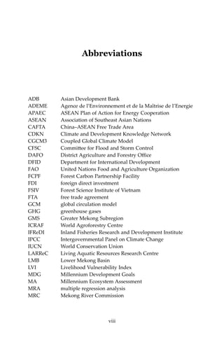 viii Climate Risks, Regional Integration and Sustainability in the Mekong Region
Abbreviations
ADB	 Asian Development Bank 	
ADEME	 Agence de l’Environnement et de la Maîtrise de l’Energie
APAEC	 ASEAN Plan of Action for Energy Cooperation
ASEAN	 Association of Southeast Asian Nations
CAFTA	 China–ASEAN Free Trade Area
CDKN	 Climate and Development Knowledge Network
CGCM3	 Coupled Global Climate Model
CFSC	 Committee for Flood and Storm Control
DAFO	 District Agriculture and Forestry Office
DFID	 Department for International Development
FAO	 United Nations Food and Agriculture Organization
FCPF	 Forest Carbon Partnership Facility
FDI	 foreign direct investment
FSIV	 Forest Science Institute of Vietnam
FTA	 free trade agreement
GCM	 global circulation model
GHG	 greenhouse gases
GMS	 Greater Mekong Subregion
ICRAF	 World Agroforestry Centre
IFReDI	 Inland Fisheries Research and Development Institute
IPCC	 Intergovernmental Panel on Climate Change
IUCN	 World Conservation Union
LARReC	 Living Aquatic Resources Research Centre
LMB	 Lower Mekong Basin
LVI	 Livelihood Vulnerability Index
MDG	 Millennium Development Goals
MA	 Millennium Ecosystem Assessment
MRA	 multiple regression analysis
MRC	 Mekong River Commission
viii
 