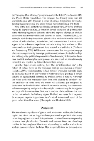 69Transboundary Flows of Resources, People, Goods, and Services in the Mekong Region
the “Imaging Our Mekong” program run by the Inter Press Service (IPS)
and Probe Media Foundation. The program has trained more than 200
journalists since 2001 through a series of annual fellowships directed at
developing comparative and cross-border news stories (e.g. IPS 2006).
	 One of the most contentious domains of transboundary flows are those
related to popular culture. A common thread in studies of globalization
in the Mekong region are concerns about the impacts of popular or mass
culture on traditional values and systems of belief. Theeravit (2003), for
example, sees the key impacts of globalization as shifts towards capitalist
values of individualism, materialism, and consumerism. Laotian youth
appear to be as keen to experience the culture they hear and see on Thai
mass media as their government is to control and criticize it (Pholsena
and Banomyong 2006). While some commentators fear the generation gap,
others see an opportunity to escape past forms of patron–client relationships
and military–elite political organization. Transboundary information flows
have multiple and complex consequences and as a result are simultaneously
promoted and resisted by different elements in society.
	 Another type of non-material flow that is ‘information-like’ is the
notion of virtual flows or the resources that go into making a product
(Ma et al. 2006). Transboundary virtual flows of water, for example, could
be calculated based on the volume of water it took to produce a certain
volume of agricultural commodity traded across a border. Although
the water does not physically flow from one country to another—just
the product—in some sense the water was allocated (or assigned) to
consumers in the destination rather than source country. As a source of
influence on policy and practice they might constructively be thought of
as a type of information flow. Not much analysis of virtual flows has been
carried out so far in the Mekong region. Thailand as a major food exporter,
for example, exports large amounts of virtual water—and much of this
green rather than blue water (Chapagain and Hoekstra 2010).
Discussion
The transboundary flows of goods and investment within the Mekong
region are often not as large as those promised in political discourses
promoting regional economic integration or counter-discourses expressing
concerns over globalization. Domestic and external flows are often large
relative to inter-regional flows and depending on scales and units of
analysis may overwhelm the latter. This is especially true for the most open
 