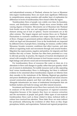 70 Climate Risks, Regional Integration and Sustainability in the Mekong Region
and industrialized economy of Thailand, whereas for Laos or Myanmar
intra-region transboundary flows are much more significant. Differences
in competitiveness among countries add another layer of explanation for
differences in levels of transboundary flows found within the region.
	 Transboundary flows of people vary widely over time, by boundary,
source, and destination conditions. People move across borders with
varying degrees of freedom. Movements out of Myanmar into Thailand
from border areas to flee war and suppression include an involuntary
element arising out of lack of options. Tourist movements are at the
other extreme. The largest migrant and tourism flows are to Thailand.
Fluctuations in economic conditions have major impacts on both types
of flows. Changes in government policies influence the fraction of flows
which are legal and documented. Lives in the borderlands are impacted
by different forms of people flows, including, for instance, conflict within
Mynamar, broader economic conditions that effect tourism, and state
efforts at regulating trade and movements through and around borders.
Migration has repercussions, negative and positive, for migrants and their
families that stay at home. Tourism has often been promoted as a way
to alleviate poverty. In practice, the impacts of tourism development are
mixed with examples of both increases in local income sources as well as
high leakage and adverse social and environmental impacts.
	 For transboundary flows of resources like water or clean air, it is
alterations in flows and changes in quality rather than just quantity which
are of concern to destinations. For mobile resources such as fish, separating
local versus transboundary flows is challenging, but there is sufficient
evidence to be concerned about transboundary impacts on fisheries from
dam cascades in the mainstream of the Mekong. Regional gas pipelines
and power distribution grids also raise environmental and social concerns
around construction projects and their real effects on energy security.
Alongside infrastructure are issues of institutional development that can
facilitate markets and trade for energy and other natural resources.
	 Investment and financial service flows have received a lot of attention
in analyses of the drivers and consequences of regional economic
integration because of the impacts they have on resource extraction
and the movements of people and goods. Other types of non-material
transboundary flows such as those related to ideas, technical skills or
culture have received less attention. These latter flows are more indirect
but profound, influencing the evolution of other flows as they shape
perceptions, beliefs, and expectations. National and regional perspectives
 
