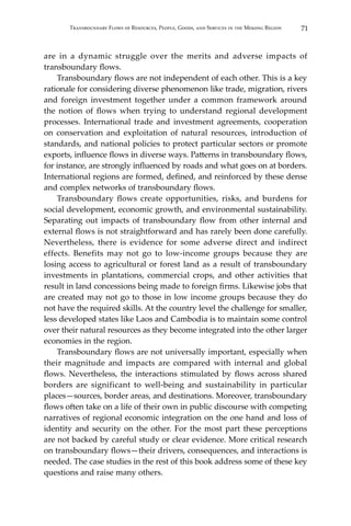 71Transboundary Flows of Resources, People, Goods, and Services in the Mekong Region
are in a dynamic struggle over the merits and adverse impacts of
transboundary flows.
	 Transboundary flows are not independent of each other. This is a key
rationale for considering diverse phenomenon like trade, migration, rivers
and foreign investment together under a common framework around
the notion of flows when trying to understand regional development
processes. International trade and investment agreements, cooperation
on conservation and exploitation of natural resources, introduction of
standards, and national policies to protect particular sectors or promote
exports, influence flows in diverse ways. Patterns in transboundary flows,
for instance, are strongly influenced by roads and what goes on at borders.
International regions are formed, defined, and reinforced by these dense
and complex networks of transboundary flows.
	 Transboundary flows create opportunities, risks, and burdens for
social development, economic growth, and environmental sustainability.
Separating out impacts of transboundary flow from other internal and
external flows is not straightforward and has rarely been done carefully.
Nevertheless, there is evidence for some adverse direct and indirect
effects. Benefits may not go to low-income groups because they are
losing access to agricultural or forest land as a result of transboundary
investments in plantations, commercial crops, and other activities that
result in land concessions being made to foreign firms. Likewise jobs that
are created may not go to those in low income groups because they do
not have the required skills. At the country level the challenge for smaller,
less developed states like Laos and Cambodia is to maintain some control
over their natural resources as they become integrated into the other larger
economies in the region.
	 Transboundary flows are not universally important, especially when
their magnitude and impacts are compared with internal and global
flows. Nevertheless, the interactions stimulated by flows across shared
borders are significant to well-being and sustainability in particular
places—sources, border areas, and destinations. Moreover, transboundary
flows often take on a life of their own in public discourse with competing
narratives of regional economic integration on the one hand and loss of
identity and security on the other. For the most part these perceptions
are not backed by careful study or clear evidence. More critical research
on transboundary flows—their drivers, consequences, and interactions is
needed. The case studies in the rest of this book address some of these key
questions and raise many others.
 