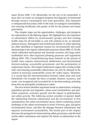73Urbanization and Sustainable Development in the Mekong Region
space (Evans 2002: 1–2). Meanwhile, for the city to be sustainable, it
must also not create an ecological footprint that degrades its hinterland
through resource consumption and waste generation. Also important
is intergenerational justice, both in the form of ecological sustainability,
and ensuring livelihoods and quality of life for the present and future
generations.
	 This chapter maps out the opportunities, challenges, and prospects
for urbanization in the Mekong region. We highlight how the experience
of urbanization differs by socioeconomic groups, and that creating
livable cities for all inevitably is, and will continue to be, an intensely
political process. Managerial and institutional deficits in urban planning
are often identified as important reasons for environmental and social
shortcomings in the region’s urbanization processes (Yuen 2009: 17, 34–40),
where influential international and domestic investors and large urban
landholders have often bypassed planning processes and regulations
(Sheng 2010: 139). Counterbalancing these interests in the pursuit of
livable cities requires democratized, deliberative, and decentralized
decision-making, accountable government, and the participation of
empowered citizens. The chapter furthermore argues that creating livable
cities and ensuring sustainable urbanization can only be attained in the
context of ensuring sustainability across the wider region. Therefore,
it is crucial that the interconnectedness between urban areas and rural
hinterlands—for example the flows of people, finances, resources, and
waste—are recognized and accounted for in decision-making, including
those that are principally considered as urban.
	 The next section identifies important trends in urbanization, including
population growth and migration, urban–rural connectedness and peri-
urban expansion, economic growth and the impact of globalization,
and urban poverty. The following section considers in greater depth
the relationship between urbanization and the environment. It first
conceptualizes the urban–environment nexus, before examining current
challenges to the urban environment in terms of brown, grey, and green
environmental issues, and then the linkages between urbanization and
regional environment sustainability. The fourth part of the chapter
discusses the prospects for democratizing urban governance, and the final
section offers conclusions and explores the future of urbanization in the
region.
 