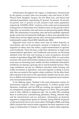 75Urbanization and Sustainable Development in the Mekong Region
	 Urbanization throughout the region is furthermore characterized
by the primacy of major cities over secondary cities and towns. In 2011,
Phnom Penh, Bangkok, Yangon, Ho Chi Minh City, and Hanoi had
estimated populations representing 55 percent, 36 percent, 28 percent,
23 percent, and 11 percent of each country’s total urban population
respectively (UNDESA 2012).1 Analyses of the social and environmental
consequences of urbanization have tended to focus on the growth of these
large cities, yet secondary cities and towns are also growing rapidly (Sheng
2010). The urbanization of secondary cities and towns probably represents
greater social and environmental challenges as these areas generally have
weaker basic services, higher poverty rates, and local governments that are
institutionally weaker (Tacoli 2003; Satterthwaite 2006).
	 Migration from rural to urban areas may be either domestic or
cross-border, and can be permanent, seasonal or temporary. Trends in
migration to urban areas also reflect a rapid transformation in agrarian
rural livelihoods. There has been a shift from subsistence to larger-scale
commercialized agriculture, and livelihoods and poverty are becoming
delinked from the land and farming as rural occupations diversify
outside of agriculture (Rigg 2003, 2006; De Koninck 2012). As rural–urban
economic and social connectedness deepens (see below), people living in
rural areas are becoming more mobile and their livelihoods delocalized;
remittances are playing a growing role in rural household incomes. These
wage remittances can pay for children’s education, better housing, and
enable investment in agriculture, and rural migrants working in towns
and cities are central to the region’s urban workforce. On the other hand,
labor required at key times of the agricultural calendar may be lost, and a
loss of skilled rural entrepreneurs can result in long-term rural economic
and environmental decline.
	 In the Mekong region, Thailand is the main destination country for
international migrants, where approximately 3.1 million people from
Myanmar, Cambodia, and Lao PDR are working, the majority of whom
are unregistered, irregular migrants (Huguet et al. 2011). They principally
work in dirty, difficult or dangerous jobs—the so-called 3Ds, including
those in construction, manufacturing, plantation, fishing, domestic help,
and the entertainment and sex industries. Information on domestic
migration is comparatively sparser. In Vietnam, during 1994–99, 36 percent
of inter-provincial moves were rural–urban. Deshingkar (2006), and Dang
(2003) conclude that rural-to-urban migration has been important to the
surge of urbanization in Vietnam. In Thailand, rural-to-urban migration
 