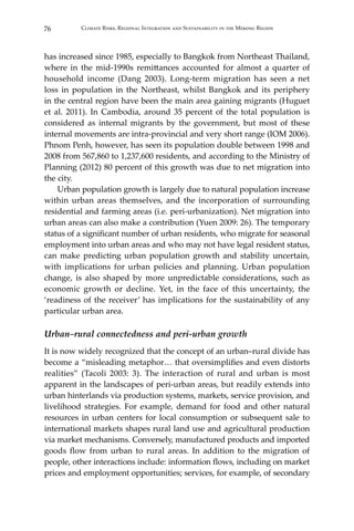 76 Climate Risks, Regional Integration and Sustainability in the Mekong Region
has increased since 1985, especially to Bangkok from Northeast Thailand,
where in the mid-1990s remittances accounted for almost a quarter of
household income (Dang 2003). Long-term migration has seen a net
loss in population in the Northeast, whilst Bangkok and its periphery
in the central region have been the main area gaining migrants (Huguet
et al. 2011). In Cambodia, around 35 percent of the total population is
considered as internal migrants by the government, but most of these
internal movements are intra-provincial and very short range (IOM 2006).
Phnom Penh, however, has seen its population double between 1998 and
2008 from 567,860 to 1,237,600 residents, and according to the Ministry of
Planning (2012) 80 percent of this growth was due to net migration into
the city.
	 Urban population growth is largely due to natural population increase
within urban areas themselves, and the incorporation of surrounding
residential and farming areas (i.e. peri-urbanization). Net migration into
urban areas can also make a contribution (Yuen 2009: 26). The temporary
status of a significant number of urban residents, who migrate for seasonal
employment into urban areas and who may not have legal resident status,
can make predicting urban population growth and stability uncertain,
with implications for urban policies and planning. Urban population
change, is also shaped by more unpredictable considerations, such as
economic growth or decline. Yet, in the face of this uncertainty, the
‘readiness of the receiver’ has implications for the sustainability of any
particular urban area.
Urban–rural connectedness and peri-urban growth
It is now widely recognized that the concept of an urban–rural divide has
become a “misleading metaphor… that oversimplifies and even distorts
realities” (Tacoli 2003: 3). The interaction of rural and urban is most
apparent in the landscapes of peri-urban areas, but readily extends into
urban hinterlands via production systems, markets, service provision, and
livelihood strategies. For example, demand for food and other natural
resources in urban centers for local consumption or subsequent sale to
international markets shapes rural land use and agricultural production
via market mechanisms. Conversely, manufactured products and imported
goods flow from urban to rural areas. In addition to the migration of
people, other interactions include: information flows, including on market
prices and employment opportunities; services, for example, of secondary
 