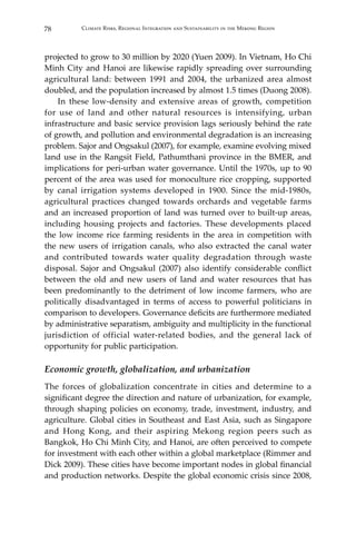 78 Climate Risks, Regional Integration and Sustainability in the Mekong Region
projected to grow to 30 million by 2020 (Yuen 2009). In Vietnam, Ho Chi
Minh City and Hanoi are likewise rapidly spreading over surrounding
agricultural land: between 1991 and 2004, the urbanized area almost
doubled, and the population increased by almost 1.5 times (Duong 2008).
	 In these low-density and extensive areas of growth, competition
for use of land and other natural resources is intensifying, urban
infrastructure and basic service provision lags seriously behind the rate
of growth, and pollution and environmental degradation is an increasing
problem. Sajor and Ongsakul (2007), for example, examine evolving mixed
land use in the Rangsit Field, Pathumthani province in the BMER, and
implications for peri-urban water governance. Until the 1970s, up to 90
percent of the area was used for monoculture rice cropping, supported
by canal irrigation systems developed in 1900. Since the mid-1980s,
agricultural practices changed towards orchards and vegetable farms
and an increased proportion of land was turned over to built-up areas,
including housing projects and factories. These developments placed
the low income rice farming residents in the area in competition with
the new users of irrigation canals, who also extracted the canal water
and contributed towards water quality degradation through waste
disposal. Sajor and Ongsakul (2007) also identify considerable conflict
between the old and new users of land and water resources that has
been predominantly to the detriment of low income farmers, who are
politically disadvantaged in terms of access to powerful politicians in
comparison to developers. Governance deficits are furthermore mediated
by administrative separatism, ambiguity and multiplicity in the functional
jurisdiction of official water-related bodies, and the general lack of
opportunity for public participation.
Economic growth, globalization, and urbanization
The forces of globalization concentrate in cities and determine to a
significant degree the direction and nature of urbanization, for example,
through shaping policies on economy, trade, investment, industry, and
agriculture. Global cities in Southeast and East Asia, such as Singapore
and Hong Kong, and their aspiring Mekong region peers such as
Bangkok, Ho Chi Minh City, and Hanoi, are often perceived to compete
for investment with each other within a global marketplace (Rimmer and
Dick 2009). These cities have become important nodes in global financial
and production networks. Despite the global economic crisis since 2008,
 