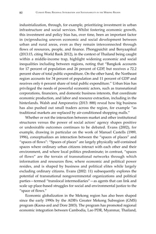 80 Climate Risks, Regional Integration and Sustainability in the Mekong Region
industrialization, through, for example, prioritizing investment in urban
infrastructure and social services. Whilst fostering economic growth,
this investment and policy bias has, over time, been an important factor
in (re)producing uneven economic and social development between
urban and rural areas, even as they remain interconnected through
flows of resources, people, and finance. Phongpaichit and Benyaapikul
(2013:15, citing World Bank 2012), in the context of Thailand being caught
within a middle-income trap, highlight widening economic and social
inequalities including between regions, noting that “Bangkok accounts
for 17 percent of population and 26 percent of GDP, but receives a 72.2
percent share of total public expenditure. On the other hand, the Northeast
region accounts for 34 percent of population and 11 percent of GDP and
receives only 6 percent share of total public expenditure.” Urban bias has
privileged the needs of powerful economic actors, such as transnational
corporations, financiers, and domestic business interests, that coordinate
economic production, and labor and resource extraction, including in the
hinterlands. Walsh and Amponsrira (2013: 888) reveal how big business
has also pushed out small traders across the region, for example “as
traditional markets are replaced by air-conditioned shopping malls.”
	 Whether or not the interaction between market and other institutional
structures versus the power of social actors’ agency shapes positive
or undesirable outcomes continues to be debated. Evans (2002), for
example, drawing in particular on the work of Manuel Castells (1989,
1996), conceptualizes an interaction between the “spaces of places” and
“spaces of flows”: “Spaces of places” are largely physically self-contained
spaces where ordinary urban citizens interact with each other and their
environment, and where local politics predominate; in contrast, “spaces
of flows” are the terrain of transnational networks through which
information and resources flow, where economic and political power
resides, and is shaped by business and political elites while largely
excluding ordinary citizens. Evans (2002: 11) subsequently explores the
potential of transnational nongovernmental organizations and political
parties—termed “translocal intermediaries”—as agents that can link and
scale up place-based struggles for social and environmental justice to the
“space of flows.”
	 Economic globalization in the Mekong region has also been shaped
since the early 1990s by the ADB’s Greater Mekong Subregion (GMS)
program (Kaosa-ard and Dore 2003). The program has promoted regional
economic integration between Cambodia, Lao PDR, Myanmar, Thailand,
 