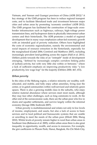 81Urbanization and Sustainable Development in the Mekong Region
Vietnam, and Yunnan and Guangxi provinces of China (ADB 2012).2 A
key strategy of the GMS program has been to reduce regional transport
costs, and to facilitate liberalized trade and investment between major
cities and urban areas by promoting ‘economic corridors’ (ADB 2012).
The GMS program has facilitated the construction of large-scale cross-
border infrastructure such as highways, railways, high-voltage power
transmission lines, and hydropower dams to physically interconnect urban
centers and their hinterlands. The ADB promotes a model of regional
development that in many ways emphasizes urban-led economic growth
with an intended goal of poverty reduction. Others have highlighted
the costs of economic regionalization, namely the environmental and
social impacts of resource extraction in the hinterlands, especially for
the marginalized (Guttal 2006; Cornford and Matthews 2007), including
increasingly prevalent land-grabbing across the region (Hall et al. 2011).
Oehlers points towards the risks of an “entrepôt” mode of development
emerging, “defined by increasingly complex corridors linking poles
of [urban] activity, but with very little else within or between,” where
a lack of sufficient emphasis on improving productivity risks “a low
productivity, low wage trap” for the majority (Oehlers 2006: 467, 472).
Urban poverty
In the cities of the Mekong region, a relative minority are wealthy, well-
educated, and mobile, and fully enjoy urban amenities, living near the
center, or in gated communities within well-serviced and relatively green
spaces. There is also a growing middle class in the suburbs, who enjoy
relative material abundance where services meet most needs, although
they may face other challenges, such as long commutes to work. At the
other end of the socioeconomic scale, there are the urban poor who live in
slums and squatter settlements, and survive largely within the informal
economy (Savage 2006; Seabrook 2007).
	 Urban poverty is multidimensional and relates not only to low levels
of income, employment, and assets, but also a lack of access to basic
services and to local political and bureaucratic systems that are unable
or unwilling to meet the needs of the urban poor (Elliott 2006; Sheng
2010). Whilst levels of poverty remain higher in rural than urban areas in
Southeast Asia (Balisacan et al. 2005), within urban areas there is also great
inequality in opportunity, wealth, and access to resources. For example,
the gini coefficients in Phnom Penh, Hanoi, Bangkok, Ho Chi Minh City,
 