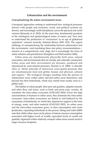 83Urbanization and Sustainable Development in the Mekong Region
Urbanization and the environment
Conceptualizing the urban–environment nexus
Conceptual approaches seeking to understand how ecological processes
interact with people and economic, social, and political systems are
diverse, and increasingly multi-disciplinary across the physical and social
sciences (Kennedy et al. 2012). At the same time, fundamental questions
of the ontological and epistemological status of nature and “how best
to understand the production of ‘socionature’ in an age of globalized
capitalism” remains heatedly debated (Braun 2005: 635). The urgent
challenge of conceptualizing the relationship between urbanization and
the environment—and translating these into policy recommendations—
remains at a comparatively early stage, but is increasingly the focus of
urban scholars and practitioners (Haughton and McGranahan 2006).
	 Urban areas are simultaneously physically built areas, natural
ecosystems, and environments that are socially and culturally constructed.
Urban areas and their environment are dynamic, produced and
reproduced by socio-natural processes. Heynen et al. (2006: 1) describe
cities as “dense networks of interwoven socio-spatial processes that
are simultaneously local and global, human and physical, cultural
and organic.” The ecological changes resulting from the process of
urbanization occur within urban and peri-urban areas themselves, and
beyond into their hinterlands, which may stretch from nearby areas to a
global scale.
	 The habitat of urban people, their pets and gardens, adapted animals,
and other flora and fauna, such as birds and pests (rats, weeds), all
constitute the intra-urban ecosystem (UNU/IAS 2003). Given the high
concentrations of humans in urban areas, they dominate the intra-urban
ecosystem. Intra-urban ecosystems are linked to and buffered by the
ecosystems of hinterlands, on which they depend for support in the form
of energy, water, and other material (UNU/IAS 2003). As urban areas
and the intra-urban ecosystems grow, so does consumption and waste
production, expanding hinterlands in the process. Sheng and Lebel (2009)
note that whilst urban areas can be places of intense resource consumption
associated with higher levels of wealth, equivalent levels of wealth not
spatially organized within relatively compact urban areas would result in
larger resource footprints.
 