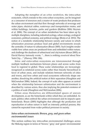 84 Climate Risks, Regional Integration and Sustainability in the Mekong Region
	 Adopting the metaphor of an urban metabolism, the intra-urban
ecosystem, which extends to the extra-urban ecosystem, can be imagined
as a consumer of resources and a creator of waste products that produces
the urban environment and that flow through networks of sewerage and
water pipes, electrical cables, waterways and transportation routes, and
within buildings, factories, parks and gardens (Robbins 2004; Heynen
et al. 2006). The concept of an urban metabolism has been taken up by
multiple disciplines, including industrial ecology, urban ecology, ecological
economics, political economy, and political ecology (Broto et al. 2012). The
notion of a metabolic relationship between society and nature in which
urbanization processes produce local and global environments reveals
the centrality of nature to urbanization (Braun 2005). Such insights render
visible how urban areas are produced from and embedded within nature,
and challenge the dualisms of urban/rural and city/nature (Braun 2005); as
David Harvey famously wrote, “…there is nothing unnatural about New
York City…” (Harvey 1996: 186).
	 Intra- and extra-urban ecosystems are interconnected through
multiple feedback mechanisms between places and across scales from
local to regional to global. These scalar relationships are increasingly
recognized as relational across scales rather than linearly hierarchical in
favor of urban areas, and include relations between networks of cities
and towns, and how urban and rural ecosystems reflexively shape one
another, dissolving the artificial notion of their separation (Haughton and
McGranahan 2006). Indeed, the concept of scale often appears as central
when the relationship between urbanization and the environment is
described by various actors, thus also implying the potential existence of
a politics of scale (Haughton and McGranahan 2006).
	 Urban areas themselves are differentiated spaces of uneven
development, as are the hinterlands within which they are embedded. As
such, politics often embroil the urban environment and its impacts upon
hinterlands. Braun (2005) highlights that although the production and
reproduction of urban nature is itself an intensely political process, this
cannot be separated from wider political processes in society.
Intra-urban environments: Brown, grey, and green urban
environmental issues
This section outlines key intra-urban environmental challenges across
the Mekong region in terms of ‘brown,’ ‘grey,’ and ‘green’ environmental
 