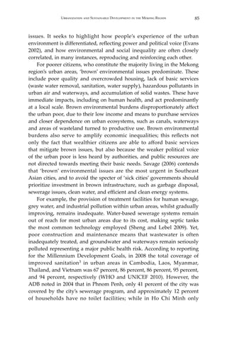 85Urbanization and Sustainable Development in the Mekong Region
issues. It seeks to highlight how people’s experience of the urban
environment is differentiated, reflecting power and political voice (Evans
2002), and how environmental and social inequality are often closely
correlated, in many instances, reproducing and reinforcing each other.
	 For poorer citizens, who constitute the majority living in the Mekong
region’s urban areas, ‘brown’ environmental issues predominate. These
include poor quality and overcrowded housing, lack of basic services
(waste water removal, sanitation, water supply), hazardous pollutants in
urban air and waterways, and accumulation of solid wastes. These have
immediate impacts, including on human health, and act predominantly
at a local scale. Brown environmental burdens disproportionately affect
the urban poor, due to their low income and means to purchase services
and closer dependence on urban ecosystems, such as canals, waterways
and areas of wasteland turned to productive use. Brown environmental
burdens also serve to amplify economic inequalities; this reflects not
only the fact that wealthier citizens are able to afford basic services
that mitigate brown issues, but also because the weaker political voice
of the urban poor is less heard by authorities, and public resources are
not directed towards meeting their basic needs. Savage (2006) contends
that ‘brown’ environmental issues are the most urgent in Southeast
Asian cities, and to avoid the specter of ‘sick cities’ governments should
prioritize investment in brown infrastructure, such as garbage disposal,
sewerage issues, clean water, and efficient and clean energy systems.
	 For example, the provision of treatment facilities for human sewage,
grey water, and industrial pollution within urban areas, whilst gradually
improving, remains inadequate. Water-based sewerage systems remain
out of reach for most urban areas due to its cost, making septic tanks
the most common technology employed (Sheng and Lebel 2009). Yet,
poor construction and maintenance means that wastewater is often
inadequately treated, and groundwater and waterways remain seriously
polluted representing a major public health risk. According to reporting
for the Millennium Development Goals, in 2008 the total coverage of
improved sanitation3 in urban areas in Cambodia, Laos, Myanmar,
Thailand, and Vietnam was 67 percent, 86 percent, 86 percent, 95 percent,
and 94 percent, respectively (WHO and UNICEF 2010). However, the
ADB noted in 2004 that in Phnom Penh, only 41 percent of the city was
covered by the city’s sewerage program, and approximately 12 percent
of households have no toilet facilities; while in Ho Chi Minh only
 