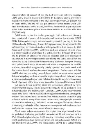 86 Climate Risks, Regional Integration and Sustainability in the Mekong Region
approximately 12 percent of the city had sewerage network coverage
(ADB 2004, cited in Marcotullio 2007). In Bangkok, only 2 percent of
households were connected to the city’s sewerage system, 25 percent rely
on septic tanks, and the rest use pit latrines or other means (ADB 2004
cited in Marcotullio 2007). In 2005, however, a number of major large-scale
waste water treatment plants were commissioned to address this issue
(WQMO n.d.).
	 Solid waste production is also growing in both volume and diversity
from residential, commercial, industrial, and construction sources (UNEP
2004). Estimated averaged rates of waste generated per day in the late
1990s and early 2000s ranged from 0.45 kg/person/day in Myanmar to 0.64
kg/person/day in Thailand, and are anticipated to at least double by 2025
(Uyen and Schnitzera 2009). Collection and safe disposal of solid waste
is a major logistical challenge: it is estimated that between 50 percent
and 80 percent of urban solid waste is collected each day, although in
small towns it may be significantly less (Sheng and Lebel 2009; Uyen and
Schnitzera 2009). Uncollected waste is usually burned or dumped, creating
local public health risks. Most collected waste is disposed of in landfills
or dump sites which are generally poorly operated and maintained, such
that contaminated leachate is a common problem. Furthermore, suitable
landfill sites are becoming more difficult to find as urban areas expand.
Rates of recycling are low across the region; formal and informal waste
separation and recycling of materials is estimated to recycle between only
8 and 12 percent of the solid waste generated (Uyen and Schnitzera 2009).
	 All people living in urban areas are increasingly affected by ‘grey’
environmental issues, which include the impacts of air pollution from
industrialization and motorization (Lebel et al. 2009). Grey environmental
issues are a threat to both health and ecological sustainability, although the
onset of their impact tends to be delayed. Whilst various sources of grey
pollution exist in many if not most urban areas, some people are more
exposed than others; e.g., industrial estates are typically located close to
poorer neighborhoods, either because workers prefer to live close to their
workplace or because they cannot afford to move away.
	 Most major urban areas across the region have experienced serious
air pollution, including particulate materials of 10 micrometers or less
(PM–10) and sulphur dioxide (SO2), causing respiratory and other serious
health problems such as cancers in urban and peri-urban areas (UNEP and
TEI 2007; Lebel et al. 2009). The main emitter of PM–10 is vehicle traffic,
 