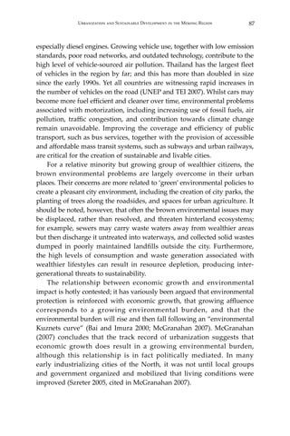 87Urbanization and Sustainable Development in the Mekong Region
especially diesel engines. Growing vehicle use, together with low emission
standards, poor road networks, and outdated technology, contribute to the
high level of vehicle-sourced air pollution. Thailand has the largest fleet
of vehicles in the region by far; and this has more than doubled in size
since the early 1990s. Yet all countries are witnessing rapid increases in
the number of vehicles on the road (UNEP and TEI 2007). Whilst cars may
become more fuel efficient and cleaner over time, environmental problems
associated with motorization, including increasing use of fossil fuels, air
pollution, traffic congestion, and contribution towards climate change
remain unavoidable. Improving the coverage and efficiency of public
transport, such as bus services, together with the provision of accessible
and affordable mass transit systems, such as subways and urban railways,
are critical for the creation of sustainable and livable cities.
	 For a relative minority but growing group of wealthier citizens, the
brown environmental problems are largely overcome in their urban
places. Their concerns are more related to ‘green’ environmental policies to
create a pleasant city environment, including the creation of city parks, the
planting of trees along the roadsides, and spaces for urban agriculture. It
should be noted, however, that often the brown environmental issues may
be displaced, rather than resolved, and threaten hinterland ecosystems;
for example, sewers may carry waste waters away from wealthier areas
but then discharge it untreated into waterways, and collected solid wastes
dumped in poorly maintained landfills outside the city. Furthermore,
the high levels of consumption and waste generation associated with
wealthier lifestyles can result in resource depletion, producing inter-
generational threats to sustainability.
	 The relationship between economic growth and environmental
impact is hotly contested; it has variously been argued that environmental
protection is reinforced with economic growth, that growing affluence
corresponds to a growing environmental burden, and that the
environmental burden will rise and then fall following an “environmental
Kuznets curve” (Bai and Imura 2000; McGranahan 2007). McGranahan
(2007) concludes that the track record of urbanization suggests that
economic growth does result in a growing environmental burden,
although this relationship is in fact politically mediated. In many
early industrializing cities of the North, it was not until local groups
and government organized and mobilized that living conditions were
improved (Szreter 2005, cited in McGranahan 2007).
 