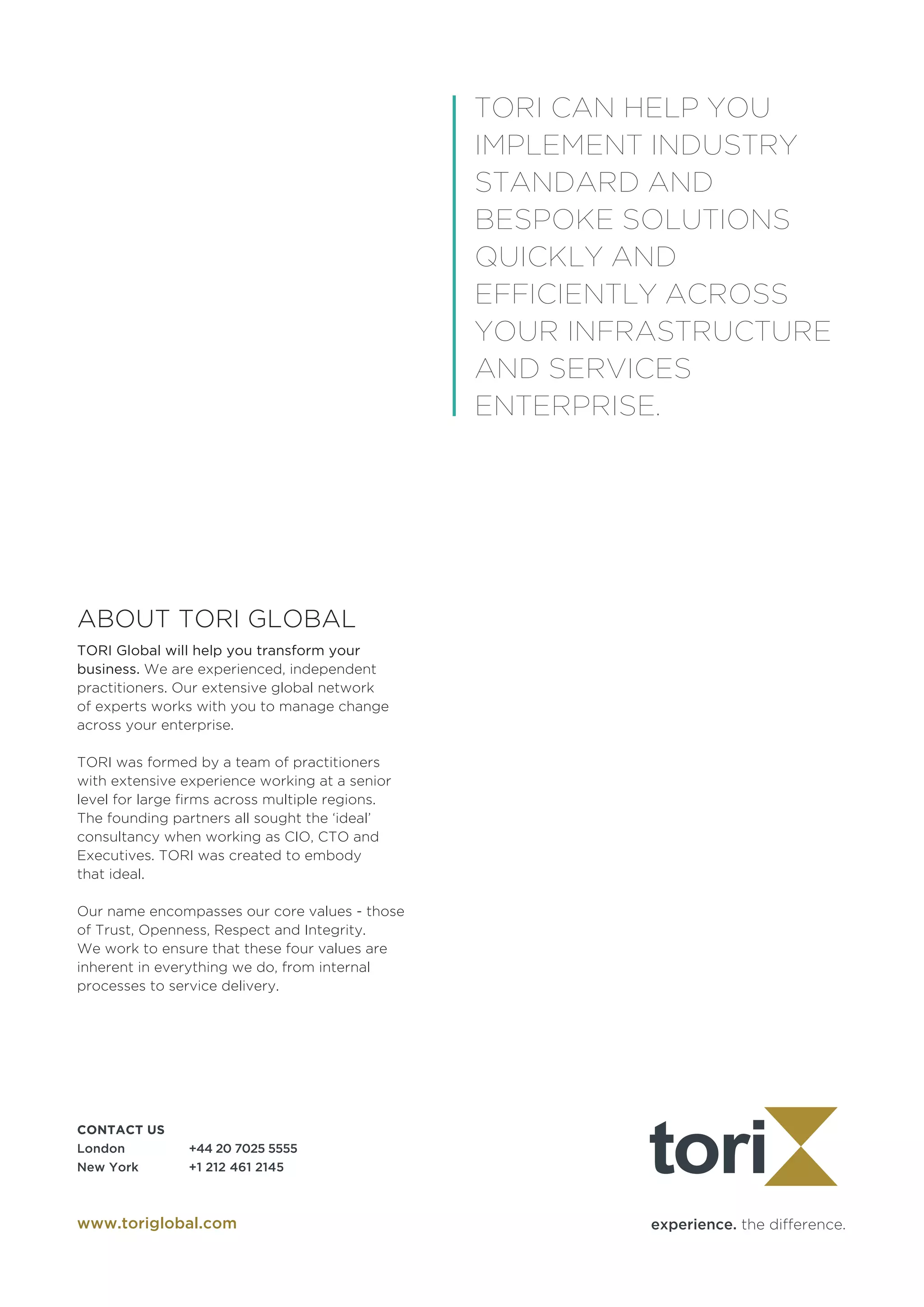 experience. the difference.
CONTACT US	
London		 +44 20 7025 5555
New York	 +1 212 461 2145
www.toriglobal.com
ABOUT TORI GLOBAL
TORI Global will help you transform your
business. We are experienced, independent
practitioners. Our extensive global network
of experts works with you to manage change
across your enterprise.
TORI was formed by a team of practitioners
with extensive experience working at a senior
level for large firms across multiple regions.
The founding partners all sought the ‘ideal’
consultancy when working as CIO, CTO and
Executives. TORI was created to embody 	
that ideal.
Our name encompasses our core values - those
of Trust, Openness, Respect and Integrity.
We work to ensure that these four values are
inherent in everything we do, from internal
processes to service delivery.
TORI CAN HELP YOU
IMPLEMENT INDUSTRY
STANDARD AND
BESPOKE SOLUTIONS
QUICKLY AND
EFFICIENTLY ACROSS
YOUR INFRASTRUCTURE
AND SERVICES
ENTERPRISE.
 