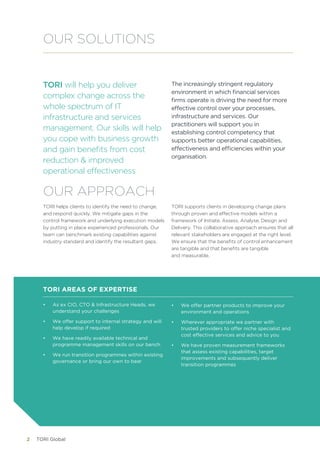 TORI Global2
TORI will help you deliver
complex change across the
whole spectrum of IT
infrastructure and services
management. Our skills will help
you cope with business growth
and gain benefits from cost
reduction & improved
operational effectiveness
The increasingly stringent regulatory
environment in which financial services
firms operate is driving the need for more
effective control over your processes,
infrastructure and services. Our
practitioners will support you in
establishing control competency that
supports better operational capabilities,
effectiveness and efficiencies within your
organisation.
OUR SOLUTIONS
TORI helps clients to identify the need to change,
and respond quickly. We mitigate gaps in the
control framework and underlying execution models
by putting in place experienced professionals. Our
team can benchmark existing capabilities against
industry standard and identify the resultant gaps.
TORI supports clients in developing change plans
through proven and effective models within a
framework of Initiate, Assess, Analyse, Design and
Delivery. This collaborative approach ensures that all
relevant stakeholders are engaged at the right level.
We ensure that the benefits of control enhancement
are tangible and that benefits are tangible 	
and measurable.
OUR APPROACH
•	 As ex CIO, CTO & Infrastructure Heads, we
understand your challenges
•	 We offer support to internal strategy and will
help develop if required
•	 We have readily available technical and
programme management skills on our bench
•	 We run transition programmes within existing
governance or bring our own to bear
TORI AREAS OF EXPERTISE
•	 We offer partner products to improve your
environment and operations
•	 Wherever appropriate we partner with
trusted providers to offer niche specialist and
cost effective services and advice to you
•	 We have proven measurement frameworks
that assess existing capabilities, target
improvements and subsequently deliver
transition programmes
 