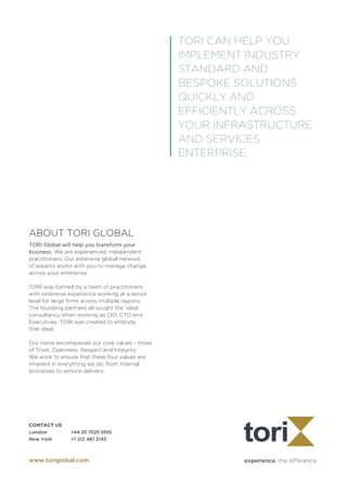 experience. the difference.
CONTACT US	
London		 +44 20 7025 5555
New York	 +1 212 461 2145
www.toriglobal.com
ABOUT TORI GLOBAL
TORI Global will help you transform your
business. We are experienced, independent
practitioners. Our extensive global network
of experts works with you to manage change
across your enterprise.
TORI was formed by a team of practitioners
with extensive experience working at a senior
level for large firms across multiple regions.
The founding partners all sought the ‘ideal’
consultancy when working as CIO, CTO and
Executives. TORI was created to embody 	
that ideal.
Our name encompasses our core values - those
of Trust, Openness, Respect and Integrity.
We work to ensure that these four values are
inherent in everything we do, from internal
processes to service delivery.
TORI CAN HELP YOU
IMPLEMENT INDUSTRY
STANDARD AND
BESPOKE SOLUTIONS
QUICKLY AND
EFFICIENTLY ACROSS
YOUR INFRASTRUCTURE
AND SERVICES
ENTERPRISE.
 