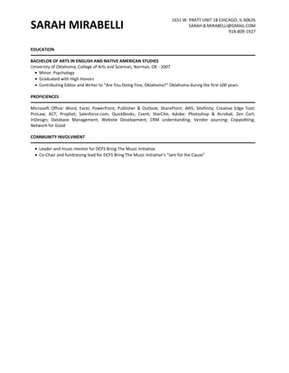 SARAH MIRABELLI 1651 W. PRATT UNIT 1B CHICAGO, IL 60626 
SARAH.B.MIRABELLI@GMAIL.COM 
918-809-1927 
EDUCATION 
BACHELOR OF ARTS IN ENGLISH AND NATIVE AMERICAN STUDIES 
University of Oklahoma, College of Arts and Sciences, Norman, OK - 2007 
· Minor: Psychology 
· Graduated with High Honors 
· Contributing Editor and Writer to “Are You Doing Fine, Oklahoma?” Oklahoma during the first 100 years 
PROFICIENCES 
Microsoft Office: Word, Excel, PowerPoint, Publisher & Outlook; SharePoint; iMIS; Sitefinity; Creative Edge Tool; 
ProLaw; ACT; Prophet; Salesforce.com; QuickBooks; Cvent; StarCite; Adobe: Photoshop & Acrobat; Zen Cart; 
InDesign; Database Management; Website Development; CRM understanding; Vendor sourcing; Copyediting; 
Network for Good 
COMMUNITY INVOLVMENT 
· Leader and music mentor for DCFS Bring The Music Initiative 
· Co-Chair and fundraising lead for DCFS Bring The Music Initiative’s “Jam for the Cause” 
