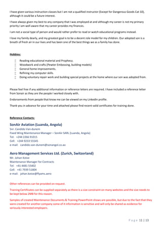 P a g e 11 | 13
I have given various instruction classes but I am not a qualified instructor (Except for Dangerous Goods Cat 10),
although it could be a future interest.
I have always given my best to any company that I was employed at and although my career is not my primary
priority I am well aware that my career provides my finances.
I am not a social type of person and would rather prefer to read or watch educational programs instead.
I love my family dearly, and my greatest goal is to be a decent role model for my children. Our adopted son is a
breath of fresh air in our lives and has been one of the best things we as a family has done.
Hobbies:
 Reading educational material and Prophecy.
 Woodwork and crafts (Pewter Embossing, building models)
 General home improvements.
 Refining my computer skills.
 Doing voluntary repair work and building special projects at the home where our son was adopted from.
Please feel free if any additional information or reference letters are required. I have included a reference letter
from Sonair as they are the people I worked closely with.
Endorsements from people that know me can be viewed on my LinkedIn profile.
Thank you in advance for your time and attached please find recent valid certificates for training done.
Reference Contacts:
SonAir Aviation (Luanda, Angola)
Snr. Candido Van-dunem
Fixed Wing Maintenance Manager – SonAir SARL (Luanda, Angola)
Tel: +244 2266 91015
Cell: +244 9233 55545
e-mail: candido.van-dunem@sonangol.co.ao
Aero Management Services Ltd. (Zurich, Switzerland)
Mr. Johan Kotze
Maintenance Manager for Contracts
Tel: +41 4481 55402
Cell: +41 7939 51804
e-mail: johan.kotze@flyams.aero
Other references can be provided on request.
Training Certificates can be supplied separately as there is a size constraint on many websites and the size needs to
be kept below 2MB for this reason.
Samples of created Maintenance Documents & Training PowerPoint shows are possible, but due to the fact that they
were created for another company some of it information is sensitive and will only be shared as evidence for
seriously interested employers.
 