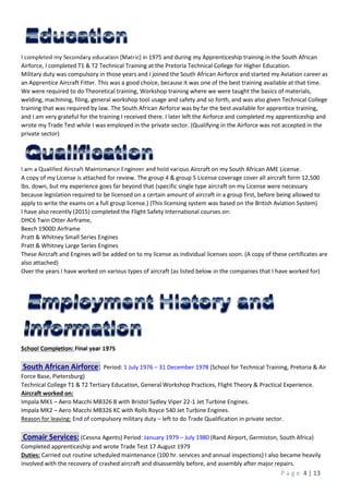 P a g e 4 | 13
I completed my Secondary education (Matric) in 1975 and during my Apprenticeship training in the South African
Airforce, I completed T1 & T2 Technical Training at the Pretoria Technical College for Higher Education.
Military duty was compulsory in those years and I joined the South African Airforce and started my Aviation career as
an Apprentice Aircraft Fitter. This was a good choice, because it was one of the best training available at that time.
We were required to do Theoretical training, Workshop training where we were taught the basics of materials,
welding, machining, filing, general workshop tool usage and safety and so forth, and was also given Technical College
training that was required by law. The South African Airforce was by far the best available for apprentice training,
and I am very grateful for the training I received there. I later left the Airforce and completed my apprenticeship and
wrote my Trade Test while I was employed in the private sector. (Qualifying in the Airforce was not accepted in the
private sector)
I am a Qualified Aircraft Maintenance Engineer and hold various Aircraft on my South African AME License.
A copy of my License is attached for review. The group 4 & group 5 License coverage cover all aircraft form 12,500
lbs. down, but my experience goes far beyond that (specific single type aircraft on my License were necessary
because legislation required to be licensed on a certain amount of aircraft in a group first, before being allowed to
apply to write the exams on a full group license.) (This licensing system was based on the British Aviation System)
I have also recently (2015) completed the Flight Safety International courses on:
DHC6 Twin Otter Airframe,
Beech 1900D Airframe
Pratt & Whitney Small Series Engines
Pratt & Whitney Large Series Engines
These Aircraft and Engines will be added on to my license as individual licenses soon. (A copy of these certificates are
also attached)
Over the years I have worked on various types of aircraft (as listed below in the companies that I have worked for)
School Completion: Final year 1975
South African Airforce: Period: 1 July 1976 – 31 December 1978 (School for Technical Training, Pretoria & Air
Force Base, Pietersburg)
Technical College T1 & T2 Tertiary Education, General Workshop Practices, Flight Theory & Practical Experience.
Aircraft worked on:
Impala MK1 – Aero Macchi MB326 B with Bristol Sydley Viper 22-1 Jet Turbine Engines.
Impala MK2 – Aero Macchi MB326 KC with Rolls Royce 540 Jet Turbine Engines.
Reason for leaving: End of compulsory military duty – left to do Trade Qualification in private sector.
Comair Services: (Cessna Agents) Period: January 1979 – July 1980 (Rand Airport, Germiston, South Africa)
Completed apprenticeship and wrote Trade Test 17 August 1979
Duties: Carried out routine scheduled maintenance (100 hr. services and annual inspections) I also became heavily
involved with the recovery of crashed aircraft and disassembly before, and assembly after major repairs.
 