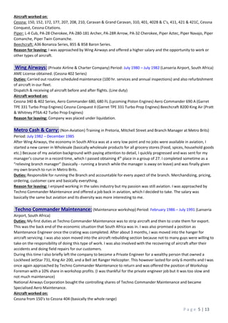P a g e 5 | 13
Aircraft worked on:
Cessna: 150, 152, 172, 177, 207, 208, 210, Caravan & Grand Caravan, 310, 401, 402B & C’s, 411, 421 & 421C, Cessna
Conquest, Cessna Citations.
Piper: L-4 Cub, PA-28 Cherokee, PA-280-181 Archer, PA-28R Arrow, PA-32 Cherokee, Piper Aztec, Piper Navajo, Piper
Comanche, Piper Twin Comanche.
Beechcraft: A36 Bonanza Series, B55 & B58 Baron Series.
Reason for leaving: I was approached by Wing Airways and offered a higher salary and the opportunity to work or
other types of aircraft.
Wing Airways: (Private Airline & Charter Company) Period: July 1980 – July 1982 (Lanseria Airport, South Africa)
AME License obtained. (Cessna 402 Series)
Duties: Carried out routine scheduled maintenance (100 hr. services and annual inspections) and also refurbishment
of aircraft in our fleet.
Dispatch & receiving of aircraft before and after flights. (Line duty)
Aircraft worked on:
Cessna 340 & 402 Series, Aero Commander 680, 680 FL (Lycoming Piston Engines) Aero Commander 690 A (Garret
TPE 331 Turbo Prop Engines) Cessna Conquest II (Garret TPE 331 Turbo Prop Engines) Beechcraft B200 King Air (Pratt
& Whitney PT6A-42 Turbo Prop Engines)
Reason for leaving: Company was placed under liquidation.
Metro Cash & Carry: (Non-Aviation) Training in Pretoria, Mitchell Street and Branch Manager at Metro Brits)
Period: July 1982 – December 1985
After Wing Airways, the economy in South Africa was at a very low point and no jobs were available in aviation, I
started a new career in Wholesale (basically wholesale products for all grocery stores (Food, spices, household goods
etc.) Because of my aviation background with paying attention to detail, I quickly progressed and was sent for my
manager’s course in a record time, which I passed obtaining 4th
place in a group of 27. I completed sometime as a
“relieving branch manager” (basically - running a branch while the manager is away on leave) and was finally given
my own branch to run in Metro Brits.
Duties: Responsible for running the Branch and accountable for every aspect of the branch. Merchandizing, pricing,
ordering, customer care and basically everything.
Reason for leaving: I enjoyed working in the sales industry but my passion was still aviation. I was approached by
Techno Commander Maintenance and offered a job back in aviation, which I decided to take. The salary was
basically the same but aviation and its diversity was more interesting to me.
Techno Commander Maintenance: (Maintenance workshop) Period: February 1986 – July 1991 (Lanseria
Airport, South Africa)
Duties: My first duties at Techno Commander Maintenance was to strip aircraft and then to crate them for export.
This was the back end of the economic situation that South Africa was in. I was also promised a position as
Maintenance Engineer once the crating was completed. After about 3 months, I was moved into the hanger for
aircraft servicing. I was also soon moved into the aircraft rebuilding section because not to many guys were willing to
take on the responsibility of doing this type of work. I was also involved with the recovering of aircraft after their
accidents and doing field repairs for our customers.
During this time I also briefly left the company to become a Private Engineer for a wealthy person that owned a
Lockheed JetStar 731, King Air 200, and a Bell Jet Ranger Helicopter. This however lasted for only 6 months and I was
once again approached by Techno Commander Maintenance to return and was offered the position of Workshop
Foreman with a 10% share in workshop profits. (I was thankful for the private engineer job but it was too slow and
not much maintenance)
National Airways Corporation bought the controlling shares of Techno Commander Maintenance and became
Specialised Aero Maintenance.
Aircraft worked on:
Cessna from 150’s to Cessna 404 (basically the whole range)
 