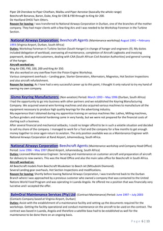 P a g e 6 | 13
Piper 28 Cherokee to Piper Chieftain, Malibu and Piper Aerostar (basically the whole range)
Beechcraft Bonanza, Baron, Duke, King Air C90 & F90 through to King Air 200.
De Havilland DHC6 Twin Otters.
Reason for leaving: I was transferred to National Airways Corporation in Durban, one of the branches of the mother
company. They had major clients with a few King Airs and I was needed to be Workshop Foreman in the Turbine
Section.
National Airways Corporation: Beechcraft Agents (Maintenance workshop) August 1991 – February
1993 (Virginia Airport, Durban, South Africa)
Duties: Workshop Foreman in Turbine Section (South Hanger) in change of hanger and engineers (9). My duties
included delegation of workload, overseeing all maintenance, completion of Aircraft Logbooks and invoicing
paperwork, dealing with customers, dealing with CAA (South African Civil Aviation Authorities) and general running
of the hanger.
Aircraft worked on:
King Air C90, F90, 100, 200 and King Air 350.
We also worked on any overflow from the Piston Engine Workshop.
Various component overhauls – Landing gear, Starter Generators, Alternators, Magnetos, Hot Section Inspections
and also aircraft refurbishment.
Reason for leaving: As I have had a very successful career up to this point, I thought it only natural to try my hand of
owning my own company.
Gismo Keyring Manufacturers: (Non-aviation) Period: March 1993 – May 1996 (Durban, South Africa)
I had the opportunity to go into business with other partners and we established the Keyring Manufacturing
Company. We acquired several wire forming machines and also acquired various machines to manufacture all the
equipment necessary to produce high quality keyrings for the advertising industry.
My experience that I obtained during my apprentice training on various machines like: Lathes, Milling machines,
Surface grinders and material hardening came in very handy, but we were not prepared for the financial costs of
starting such a business.
After several financial and mechanical setbacks, I could no longer afford to be in such a volatile situation and decided
to sell my share of the company. I managed to work for a Tool and Die company for a few months to get enough
money together to once again return to aviation. The only position available was as a Maintenance Engineer with
National Airways Corporation at Rand Airport, Johannesburg, South Africa.
National Airways Corporation: Beechcraft Agents (Maintenance workshop and Company Head Office)
Period: June 1996 – May 1997 (Rand Airport, Johannesburg, South Africa)
Duties: Licensed Maintenance Engineer. Servicing and maintenance on customer aircraft and preparation of aircraft
for delivery to new owners. This was the Head Office and also the main sales office for Beechcraft in South Africa.
Aircraft worked on:
All Beechcraft models from Beechcraft Musketeer to Beech Jet (Mitsubishi Diamond).
Several Landing gear overhauls, Hot Section Inspections and modifications.
Reason for leaving: Shortly before leaving National Airways Corporation, I was transferred back to the Durban
Branch where I was approached by a previous customer who owned a company that was contacted to the United
Nations World Food Program and was operating in Luanda Angola. He offered me a position that was financially very
lucrative and I accepted the offer.
BalmOral Maintenance Services (Pty) Ltd: (Contract Maintenance) Period: June 1997 – July 2003
(Contacts Company based at Virginia Airport, Durban)
Duties: Assist with the establishment of a maintenance facility and setting up the documents required for the
workshops. Getting the facility operational and conduct maintenance on the aircraft to be used on the contract. The
contract was based in Luanda, Angola and therefore a satellite base had to be established as well for the
maintenance to be done there on an ongoing basis.
 