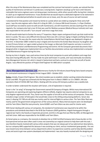 P a g e 7 | 13
After the setup of the Maintenance Base was completed and the contract had started in Luanda, we noticed that the
quality of maintenance carried out in Luanda was a varying levels. Engineers would go up for tours and it became
noticeable that some engineers were not doing proper maintenance, while others would suffer during their rotations
to catch up on neglected maintenance. It was decided that we would require a dedicated engineer to be stationed in
Angola for an extended period before he would come out on leave, and, this was of course not well received.
I volunteered for that position and moved my family to Luanda where we ended up staying for three and a half
years. I was the sole engineer with a fleet of 4 x King Air 200’s, 2 x Cessna 208 Grand Caravans, 1 x Piper Chieftain.
Local staff was recruited to assist me with aircraft maintenance, aircraft movements and also washing of the aircraft
regularly. Our company also had a Lear 25 that was used for Medivac purposes (Medical Rescue Institute) and I was
also responsible for the aircraft’s “turn around” and minor snags that arose.
Aircraft would rotate back to Durban for every 3rd
Inspection, Major repairs and general touch ups that could not be
done in Luanda. This was a very difficult time because there was still a civil war raging in Angola and flying there was
very dangerous. This was also the reason why the United Nations World Food Program was deployed in Angola at
that time. In December 2000 I ended my stay in Angola and returned to the Durban Base because my daughter was
to start Primary School, so I again ended up back at the hanger as Alternate Chief Inspector and also in control of
Aircraft Documentation and Maintenance Programming and Control. All the Computer generated documents that I
designed while in Angola was implemented into our facilities documentation and we also implemented a computer
based Maintenance Program during this time.
During my time in Angola, I was used various times by the local companies to assist with problems and snags that
they were having difficulty with. This has made me quite well known in Luanda, and I was eventually recruited by
Aero Management Services Ltd. which is based in Switzerland and had a contract to service the aircraft of SonAir
Angola. I was offered the position of Project Chief Engineer for AMS which I accepted.
Aero Management Services Ltd: (Maintenance facility for Oil Industry based flying) Swiss based company
for contracted maintenance in Angola) Period: August 2003 – October 2015
Duties: Initially, Project Chief Engineer. My initial mandate was to establish a better working relationship between
Sonair and AMS. This goal was achieved and the fleet grew from 4 x Beech 1900D’s to 13 x 1900D’s. We also
operated a fleet of 9 DHC6-300 Twin Otters. Dealing with the various Oil Company auditors was a weekly task.
In order to better understand the situation with Sonair, a bit of explanation is required.
Sonair is the “air wing” of Sonangol the Government owned Oil Company of Angola. Whilst many International Oil
Companies are operating and exploring Angolan offshore oilfields, Angolan law requires external companies to use
only Angolan registered aircraft. Thus, Sonair was the supplier of aircraft to all the various oil companies. These also
included a large number of helicopters that would take crews to the drilling and pumping platforms. Sonair also
owns 2 x Boeing 737-700 aircraft that was mainly used for internal flights to various cities. The Twin Otter fleet was
mainly used for the government and governors of the various districts. Many internal airports were not developed
and the Twin Otters filled this task primarily. Some B1900’s and Twin Otters we also used for charter work.
With Sonair dealing with various oil companies, the standard of maintenance was required to be within the
procedures and standards described in the Oil & Gas Producers (OGP) guidelines. Angola having gone through a
regional war had to rely heavily on Expatriate personnel, and this is the gap that was filled by AMS, Jet Management
and Heli Union. AMS was responsible for the B1900’s and Twin Otters.
As Sonair grew as a company, the necessity to develop into an ICAO Certified Company laid a heavy burden on the
local personnel and we were often used in areas not covered by our original contract to help them with this task. I
was therefore heavily involved with various other projects that was not always part of our job/contract descriptions,
but our company AMS supported this because it was assisting our client, and our involvement grew greatly. I for one
was moved many times between various departments where my experience could be used to help identify problem
areas and assist to get new systems developed and implemented. I was also heavily involved with the designing and
 