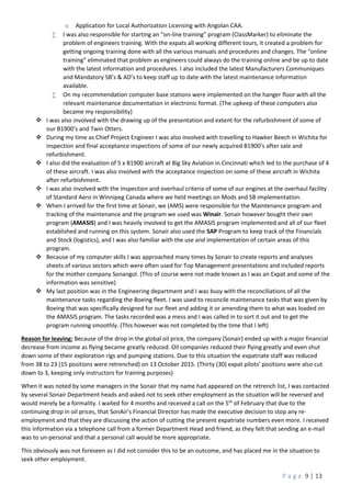 P a g e 9 | 13
o Application for Local Authorization Licensing with Angolan CAA.
 I was also responsible for starting an “on-line training” program (ClassMarker) to eliminate the
problem of engineers training. With the expats all working different tours, it created a problem for
getting ongoing training done with all the various manuals and procedures and changes. The “online
training” eliminated that problem as engineers could always do the training online and be up to date
with the latest information and procedures. I also included the latest Manufacturers Communiques
and Mandatory SB’s & AD’s to keep staff up to date with the latest maintenance information
available.
 On my recommendation computer base stations were implemented on the hanger floor with all the
relevant maintenance documentation in electronic format. (The upkeep of these computers also
became my responsibility)
 I was also involved with the drawing up of the presentation and extent for the refurbishment of some of
our B1900’s and Twin Otters.
 During my time as Chief Project Engineer I was also involved with travelling to Hawker Beech in Wichita for
inspection and final acceptance inspections of some of our newly acquired B1900’s after sale and
refurbishment.
 I also did the evaluation of 5 x B1900 aircraft at Big Sky Aviation in Cincinnati which led to the purchase of 4
of these aircraft. I was also involved with the acceptance inspection on some of these aircraft in Wichita
after refurbishment.
 I was also involved with the Inspection and overhaul criteria of some of our engines at the overhaul facility
of Standard Aero in Winnipeg Canada where we held meetings on Mods and SB implementation.
 When I arrived for the first time at Sonair, we (AMS) were responsible for the Maintenance program and
tracking of the maintenance and the program we used was Winair. Sonair however bought their own
program (AMASIS) and I was heavily involved to get the AMASIS program implemented and all of our fleet
established and running on this system. Sonair also used the SAP Program to keep track of the Financials
and Stock (logistics), and I was also familiar with the use and implementation of certain areas of this
program.
 Because of my computer skills I was approached many times by Sonair to create reports and analyses
sheets of various sectors which were often used for Top Management presentations and included reports
for the mother company Sonangol. (This of course were not made known as I was an Expat and some of the
information was sensitive)
 My last position was in the Engineering department and I was busy with the reconciliations of all the
maintenance tasks regarding the Boeing fleet. I was used to reconcile maintenance tasks that was given by
Boeing that was specifically designed for our fleet and adding it or amending them to what was loaded on
the AMASIS program. The tasks recorded was a mess and I was called in to sort it out and to get the
program running smoothly. (This however was not completed by the time that I left)
Reason for leaving: Because of the drop in the global oil price, the company (Sonair) ended up with a major financial
decrease from income as flying became greatly reduced. Oil companies reduced their flying greatly and even shut
down some of their exploration rigs and pumping stations. Due to this situation the expatriate staff was reduced
from 38 to 23 (15 positions were retrenched) on 13 October 2015. (Thirty (30) expat pilots’ positions were also cut
down to 3, keeping only instructors for training purposes)
When it was noted by some managers in the Sonair that my name had appeared on the retrench list, I was contacted
by several Sonair Department heads and asked not to seek other employment as the situation will be reversed and
would merely be a formality. I waited for 4 months and received a call on the 5th
of February that due to the
continuing drop in oil prices, that SonAir’s Financial Director has made the executive decision to stop any re-
employment and that they are discussing the action of cutting the present expatriate numbers even more. I received
this information via a telephone call from a former Department Head and friend, as they felt that sending an e-mail
was to un-personal and that a personal call would be more appropriate.
This obviously was not foreseen as I did not consider this to be an outcome, and has placed me in the situation to
seek other employment.
 