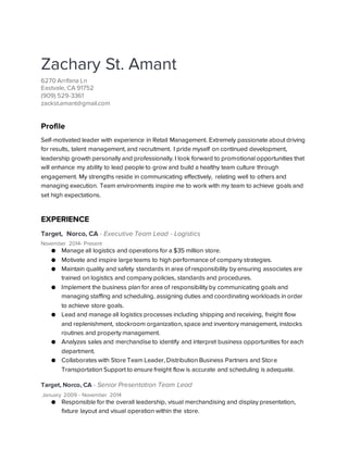 Zachary St. Amant
6270 Arrifana Ln
Eastvale, CA 91752
(909) 529-3361
zackst.amant@gmail.com
Profile
Self-motivated leader with experience in Retail Management. Extremely passionate about driving
for results, talent management, and recruitment. I pride myself on continued development,
leadership growth personally and professionally. I look forward to promotional opportunities that
will enhance my ability to lead people to grow and build a healthy team culture through
engagement. My strengths reside in communicating effectively, relating well to others and
managing execution. Team environments inspire me to work with my team to achieve goals and
set high expectations.
EXPERIENCE
Target, Norco, CA - Executive Team Lead - Logistics
November 2014- Present
● Manage all logistics and operations for a $35 million store.
● Motivate and inspire large teams to high performance of company strategies.
● Maintain quality and safety standards in area of responsibility by ensuring associates are
trained on logistics and company policies, standards and procedures.
● Implement the business plan for area of responsibility by communicating goals and
managing staffing and scheduling, assigning duties and coordinating workloads in order
to achieve store goals.
● Lead and manage all logistics processes including shipping and receiving, freight flow
and replenishment, stockroom organization, space and inventory management, instocks
routines and property management.
● Analyzes sales and merchandise to identify and interpret business opportunities for each
department.
● Collaborates with Store Team Leader, Distribution Business Partners and Store
Transportation Support to ensure freight flow is accurate and scheduling is adequate.
Target, Norco, CA - Senior Presentation Team Lead
January 2009 - November 2014
● Responsible for the overall leadership, visual merchandising and display presentation,
fixture layout and visual operation within the store.
 