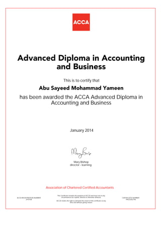 has been awarded the ACCA Advanced Diploma in
Accounting and Business
January 2014
ACCA REGISTRATION NUMBER
2410158
Mary Bishop
This Certificate remains the property of ACCA and must not in any
circumstances be copied, altered or otherwise defaced.
ACCA retains the right to demand the return of this certificate at any
time and without giving reason.
director - learning
CERTIFICATE NUMBER
799233352146
Advanced Diploma in Accounting
and Business
Abu Sayeed Mohammad Yameen
This is to certify that
Association of Chartered Certified Accountants
 
