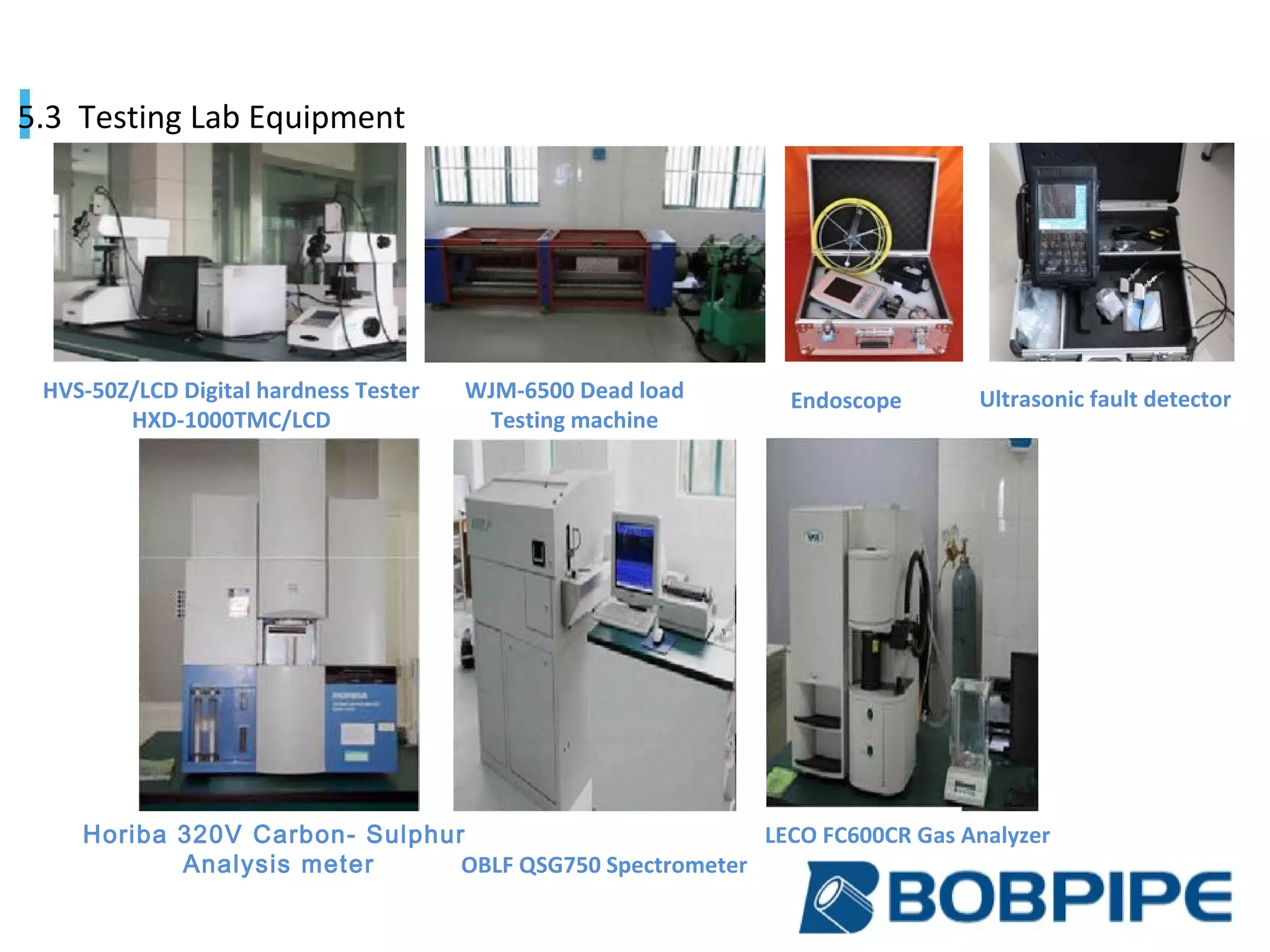 HVS-50Z/LCD Digital hardness Tester
HXD-1000TMC/LCD
WJM-6500 Dead load
Testing machine
OBLF QSG750 Spectrometer
LECO FC600CR Gas AnalyzerHoriba 320V Carbon- Sulphur
Analysis meter
Endoscope Ultrasonic fault detector
5.3 Testing Lab Equipment
 