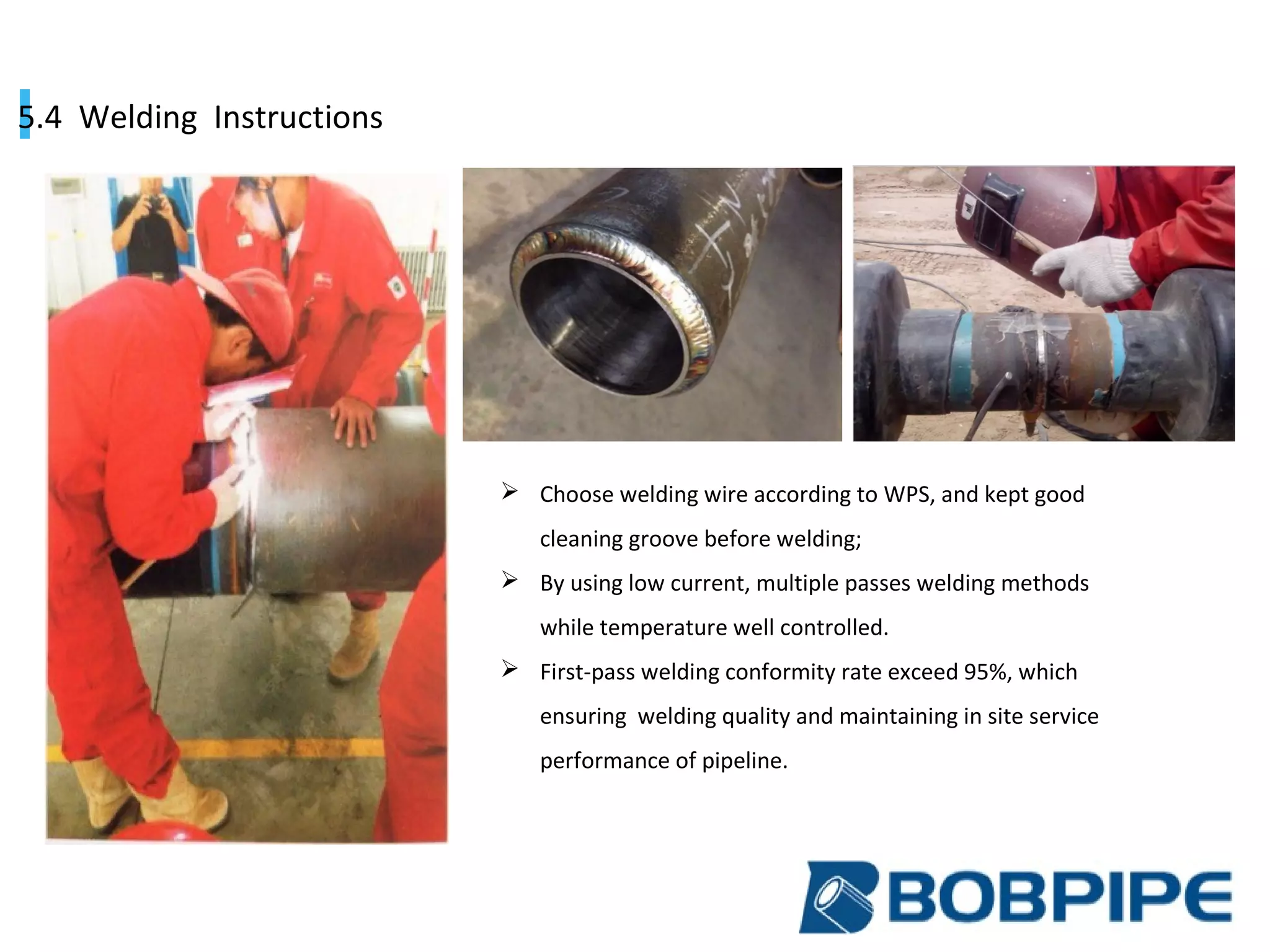 5.4 Welding Instructions
 Choose welding wire according to WPS, and kept good
cleaning groove before welding;
 By using low current, multiple passes welding methods
while temperature well controlled.
 First-pass welding conformity rate exceed 95%, which
ensuring welding quality and maintaining in site service
performance of pipeline.
 