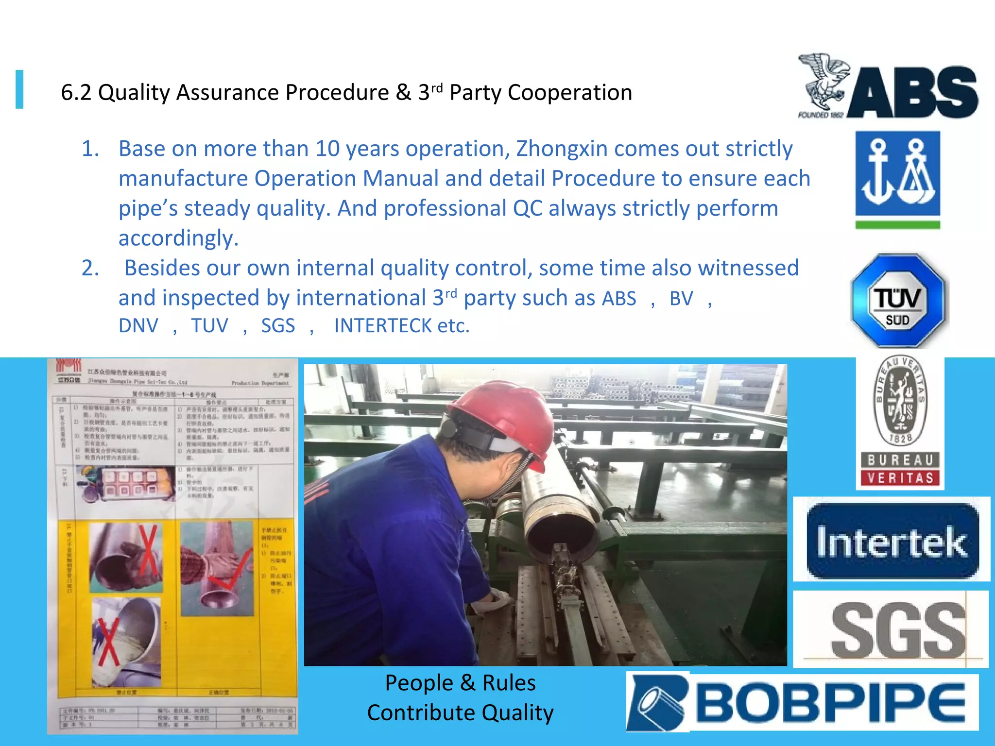 1. Base on more than 10 years operation, Zhongxin comes out strictly
manufacture Operation Manual and detail Procedure to ensure each
pipe’s steady quality. And professional QC always strictly perform
accordingly.
2. Besides our own internal quality control, some time also witnessed
and inspected by international 3rd
party such as ABS ， BV ，
DNV ， TUV ， SGS ， INTERTECK etc.
6.2 Quality Assurance Procedure & 3rd
Party Cooperation
People & Rules
Contribute Quality
 