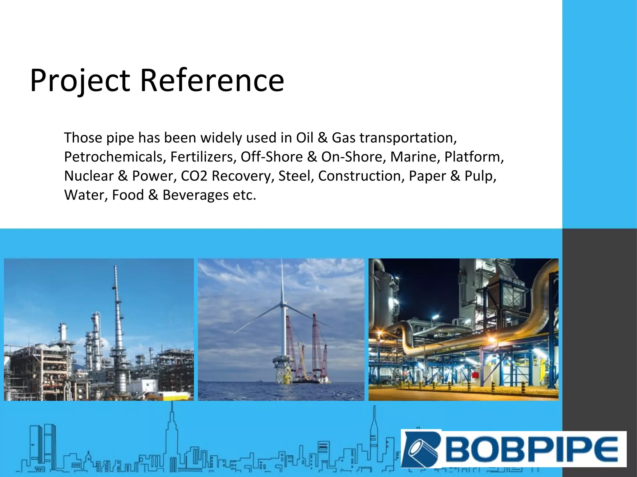 Project Reference
Those pipe has been widely used in Oil & Gas transportation,
Petrochemicals, Fertilizers, Off-Shore & On-Shore, Marine, Platform,
Nuclear & Power, CO2 Recovery, Steel, Construction, Paper & Pulp,
Water, Food & Beverages etc.
 