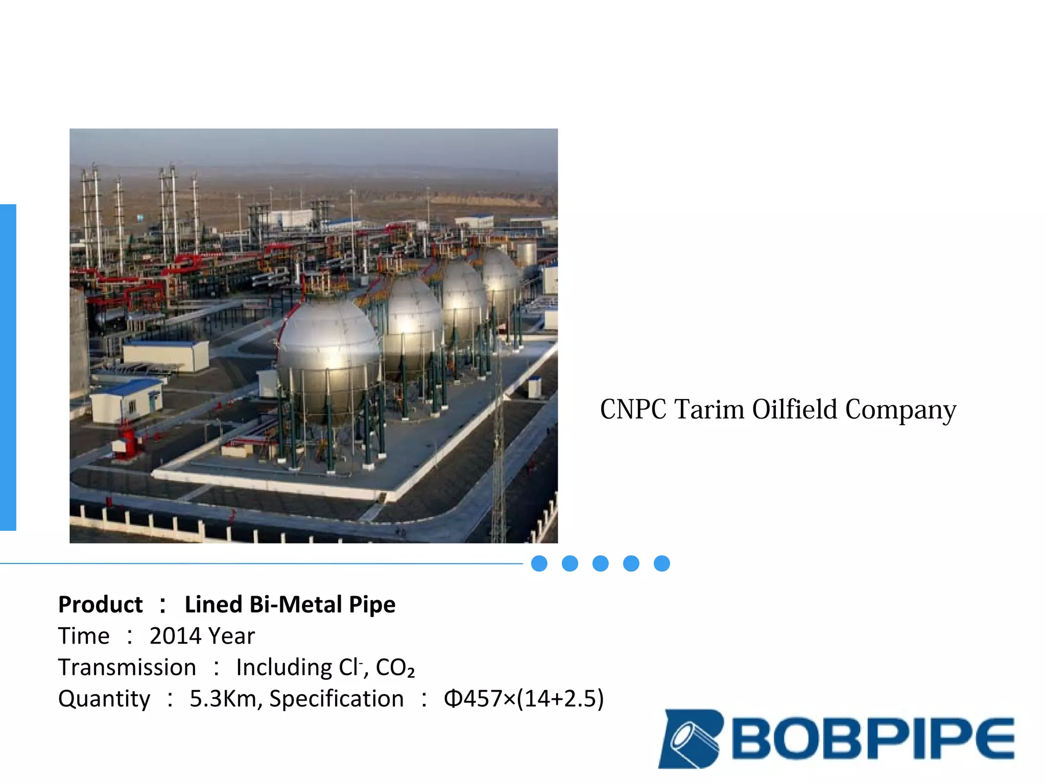 CNPC Tarim Oilfield Company
Product ： Lined Bi-Metal Pipe
Time ： 2014 Year
Transmission ： Including Cl-
, CO₂
Quantity ： 5.3Km, Specification ： Φ457×(14+2.5)
 