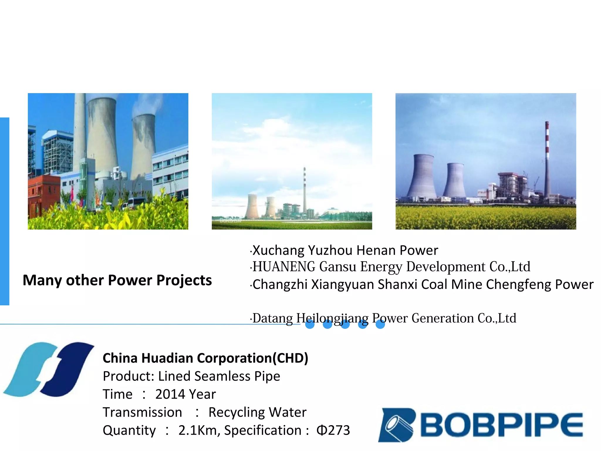 Many other Power Projects
China Huadian Corporation(CHD)
Product: Lined Seamless Pipe
Time ： 2014 Year
Transmission ： Recycling Water
Quantity ： 2.1Km, Specification : Φ273
·Xuchang Yuzhou Henan Power
·HUANENG Gansu Energy Development Co.,Ltd
·Changzhi Xiangyuan Shanxi Coal Mine Chengfeng Power
·Datang Heilongjiang Power Generation Co.,Ltd
 
