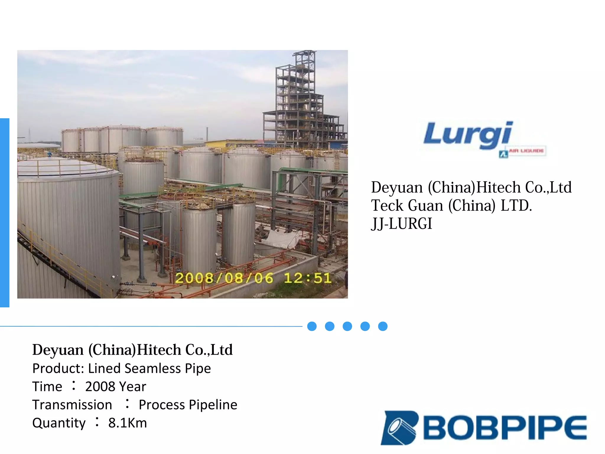 Deyuan (China)Hitech Co.,Ltd
Teck Guan (China) LTD.
JJ-LURGI
Deyuan (China)Hitech Co.,Ltd
Product: Lined Seamless Pipe
Time ： 2008 Year
Transmission ： Process Pipeline
Quantity ： 8.1Km
 