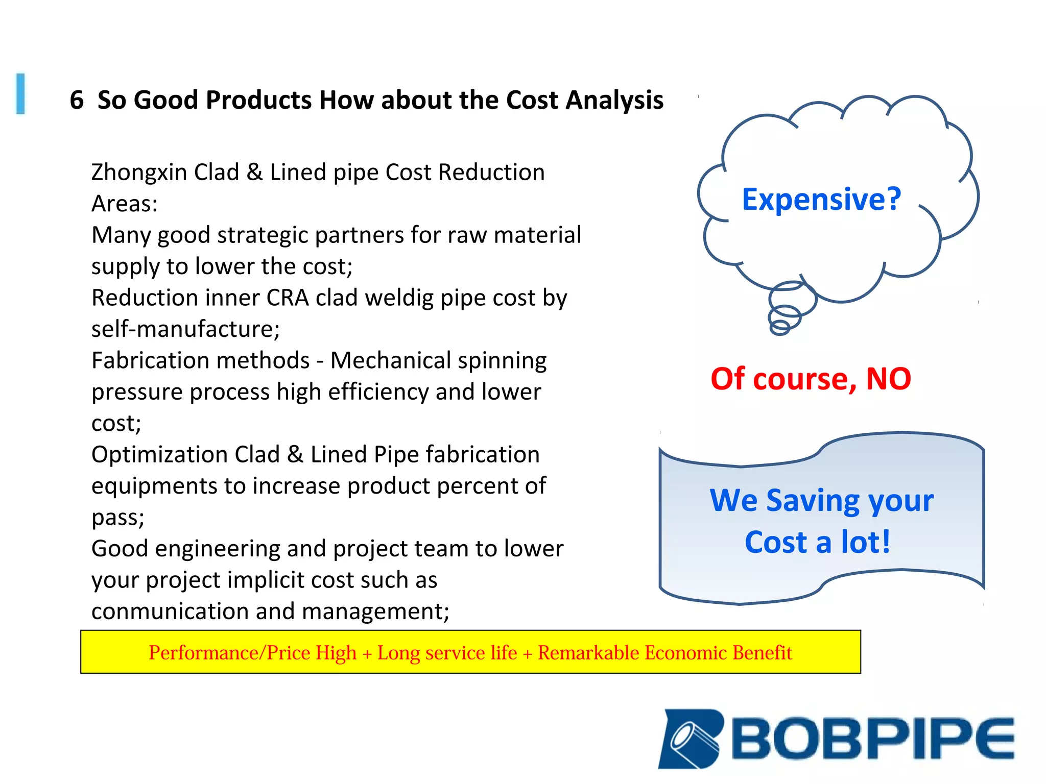 Zhongxin Clad & Lined pipe Cost Reduction
Areas:
Many good strategic partners for raw material
supply to lower the cost;
Reduction inner CRA clad weldig pipe cost by
self-manufacture;
Fabrication methods - Mechanical spinning
pressure process high efficiency and lower
cost;
Optimization Clad & Lined Pipe fabrication
equipments to increase product percent of
pass;
Good engineering and project team to lower
your project implicit cost such as
conmunication and management;
6 So Good Products How about the Cost Analysis
We Saving your
Cost a lot!
Expensive?
Of course, NO
Performance/Price High + Long service life + Remarkable Economic Benefit
 